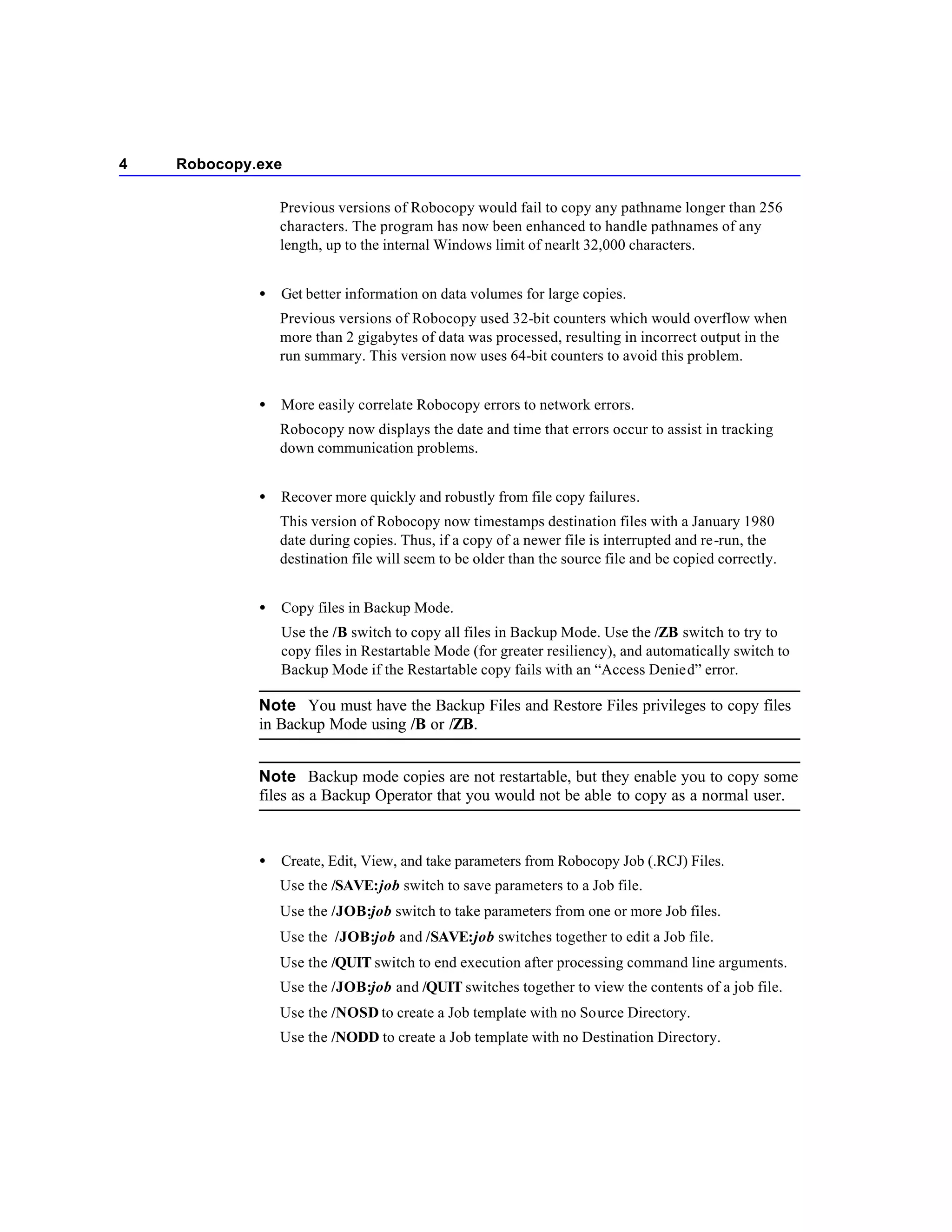 4   Robocopy.exe

                 Previous versions of Robocopy would fail to copy any pathname longer than 256
                 characters. The program has now been enhanced to handle pathnames of any
                 length, up to the internal Windows limit of nearlt 32,000 characters.


             •   Get better information on data volumes for large copies.
                 Previous versions of Robocopy used 32-bit counters which would overflow when
                 more than 2 gigabytes of data was processed, resulting in incorrect output in the
                 run summary. This version now uses 64-bit counters to avoid this problem.


             •   More easily correlate Robocopy errors to network errors.
                 Robocopy now displays the date and time that errors occur to assist in tracking
                 down communication problems.


             •   Recover more quickly and robustly from file copy failures.
                 This version of Robocopy now timestamps destination files with a January 1980
                 date during copies. Thus, if a copy of a newer file is interrupted and re-run, the
                 destination file will seem to be older than the source file and be copied correctly.


             •   Copy files in Backup Mode.
                 Use the /B switch to copy all files in Backup Mode. Use the /ZB switch to try to
                 copy files in Restartable Mode (for greater resiliency), and automatically switch to
                 Backup Mode if the Restartable copy fails with an “Access Denied” error.

             Note You must have the Backup Files and Restore Files privileges to copy files
             in Backup Mode using /B or /ZB.


             Note Backup mode copies are not restartable, but they enable you to copy some
             files as a Backup Operator that you would not be able to copy as a normal user.



             •   Create, Edit, View, and take parameters from Robocopy Job (.RCJ) Files.
                 Use the /SAVE:job switch to save parameters to a Job file.
                 Use the /JOB:job switch to take parameters from one or more Job files.
                 Use the /JOB:job and /SAVE:job switches together to edit a Job file.
                 Use the /QUIT switch to end execution after processing command line arguments.
                 Use the /JOB:job and /QUIT switches together to view the contents of a job file.
                 Use the /NOSD to create a Job template with no Source Directory.
                 Use the /NODD to create a Job template with no Destination Directory.
 