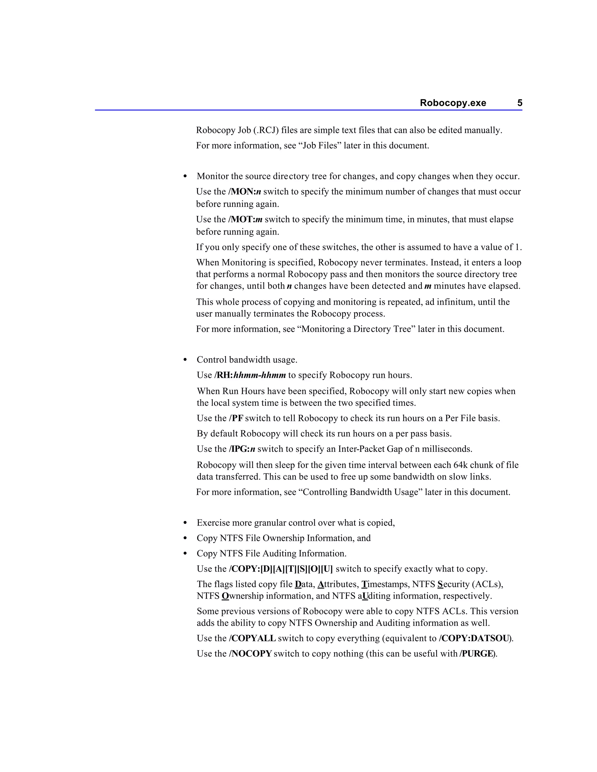 Robocopy.exe             5

    Robocopy Job (.RCJ) files are simple text files that can also be edited manually.
    For more information, see “Job Files” later in this document.


•   Monitor the source directory tree for changes, and copy changes when they occur.
    Use the /MON:n switch to specify the minimum number of changes that must occur
    before running again.
    Use the /MOT:m switch to specify the minimum time, in minutes, that must elapse
    before running again.
    If you only specify one of these switches, the other is assumed to have a value of 1.
    When Monitoring is specified, Robocopy never terminates. Instead, it enters a loop
    that performs a normal Robocopy pass and then monitors the source directory tree
    for changes, until both n changes have been detected and m minutes have elapsed.
    This whole process of copying and monitoring is repeated, ad infinitum, until the
    user manually terminates the Robocopy process.
    For more information, see “Monitoring a Directory Tree” later in this document.


•   Control bandwidth usage.
    Use /RH:hhmm-hhmm to specify Robocopy run hours.
    When Run Hours have been specified, Robocopy will only start new copies when
    the local system time is between the two specified times.
    Use the /PF switch to tell Robocopy to check its run hours on a Per File basis.
    By default Robocopy will check its run hours on a per pass basis.
    Use the /IPG:n switch to specify an Inter-Packet Gap of n milliseconds.
    Robocopy will then sleep for the given time interval between each 64k chunk of file
    data transferred. This can be used to free up some bandwidth on slow links.
    For more information, see “Controlling Bandwidth Usage” later in this document.


•   Exercise more granular control over what is copied,
•   Copy NTFS File Ownership Information, and
•   Copy NTFS File Auditing Information.
    Use the /COPY:[D][A][T][S][O][U] switch to specify exactly what to copy.
    The flags listed copy file Data, Attributes, Timestamps, NTFS Security (ACLs),
    NTFS Ownership information, and NTFS aUditing information, respectively.
    Some previous versions of Robocopy were able to copy NTFS ACLs. This version
    adds the ability to copy NTFS Ownership and Auditing information as well.
    Use the /COPYALL switch to copy everything (equivalent to /COPY:DATSOU).
    Use the /NOCOPY switch to copy nothing (this can be useful with /PURGE).
 