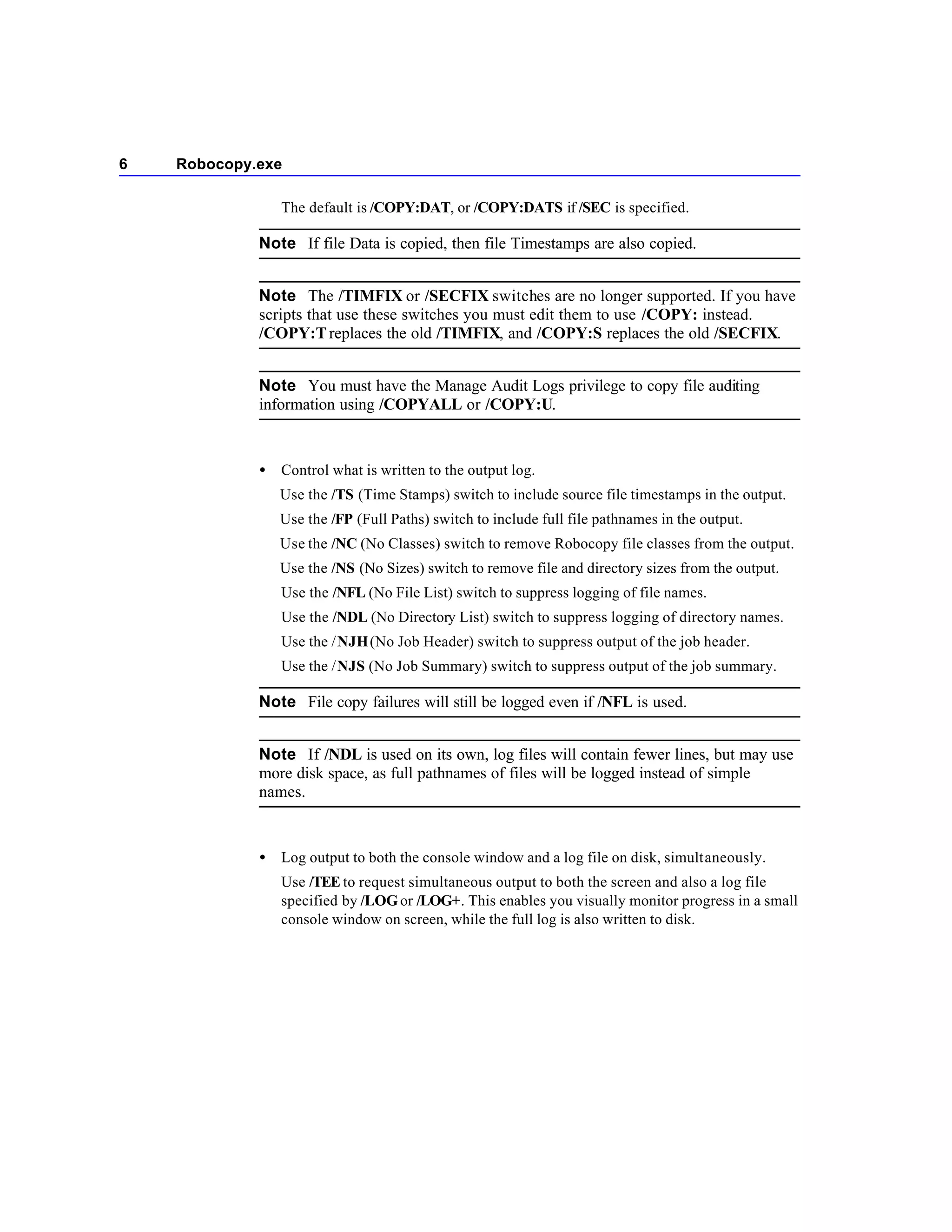 6   Robocopy.exe

                 The default is /COPY:DAT, or /COPY:DATS if /SEC is specified.

             Note If file Data is copied, then file Timestamps are also copied.


             Note The /TIMFIX or /SECFIX switches are no longer supported. If you have
             scripts that use these switches you must edit them to use /COPY: instead.
             /COPY:T replaces the old /TIMFIX, and /COPY:S replaces the old /SECFIX.


             Note You must have the Manage Audit Logs privilege to copy file auditing
             information using /COPYALL or /COPY:U.



             •   Control what is written to the output log.
                 Use the /TS (Time Stamps) switch to include source file timestamps in the output.
                 Use the /FP (Full Paths) switch to include full file pathnames in the output.
                 Use the /NC (No Classes) switch to remove Robocopy file classes from the output.
                 Use the /NS (No Sizes) switch to remove file and directory sizes from the output.
                 Use the /NFL (No File List) switch to suppress logging of file names.
                 Use the /NDL (No Directory List) switch to suppress logging of directory names.
                 Use the /NJH (No Job Header) switch to suppress output of the job header.
                 Use the /NJS (No Job Summary) switch to suppress output of the job summary.

             Note File copy failures will still be logged even if /NFL is used.


             Note If /NDL is used on its own, log files will contain fewer lines, but may use
             more disk space, as full pathnames of files will be logged instead of simple
             names.



             •   Log output to both the console window and a log file on disk, simultaneously.
                 Use /TEE to request simultaneous output to both the screen and also a log file
                 specified by /LOG or /LOG+. This enables you visually monitor progress in a small
                 console window on screen, while the full log is also written to disk.
 