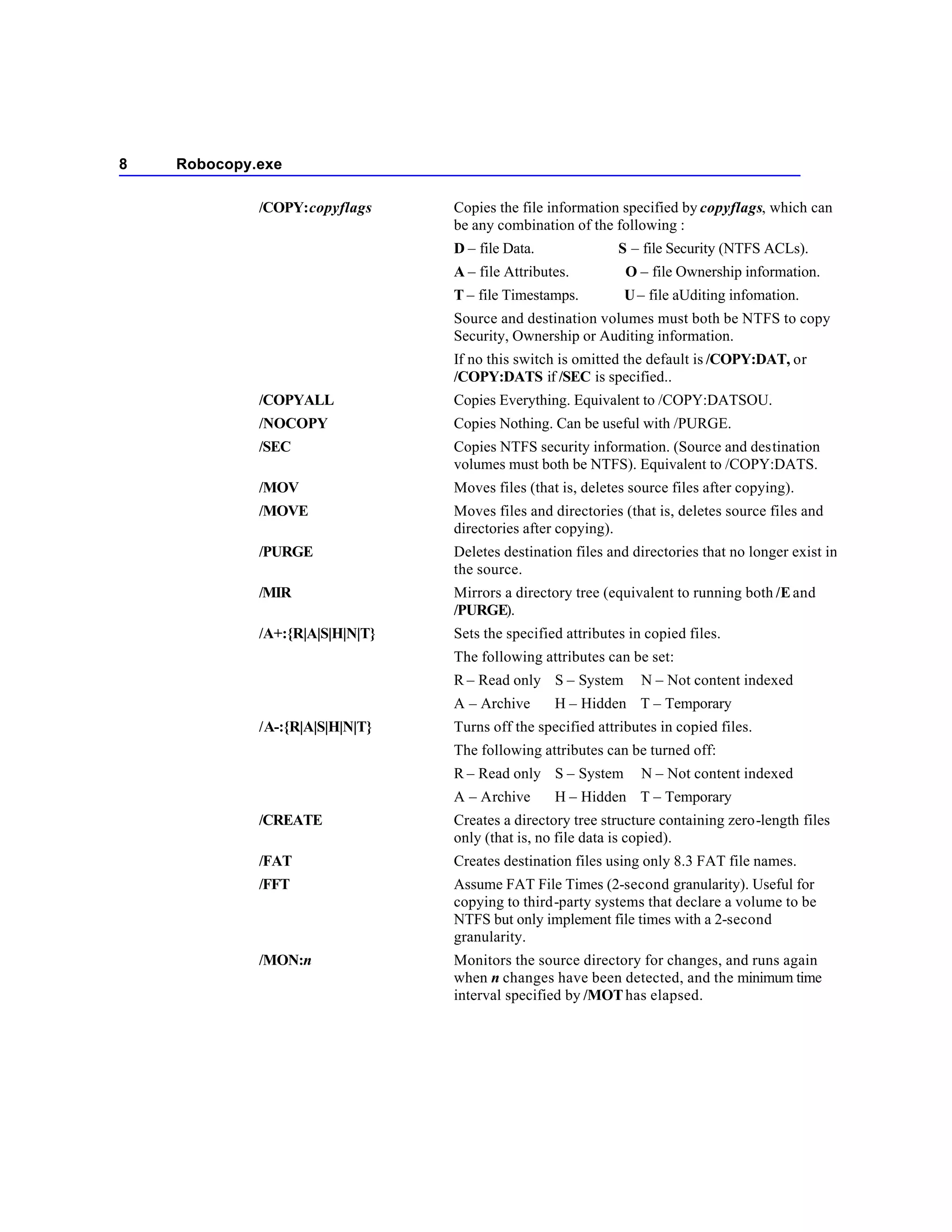 8   Robocopy.exe

             /COPY:copyflags     Copies the file information specified by copyflags, which can
                                 be any combination of the following :
                                 D – file Data.              S – file Security (NTFS ACLs).
                                 A – file Attributes.         O – file Ownership information.
                                 T – file Timestamps.         U – file aUditing infomation.
                                 Source and destination volumes must both be NTFS to copy
                                 Security, Ownership or Auditing information.
                                 If no this switch is omitted the default is /COPY:DAT, or
                                 /COPY:DATS if /SEC is specified..
             /COPYALL            Copies Everything. Equivalent to /COPY:DATSOU.
             /NOCOPY             Copies Nothing. Can be useful with /PURGE.
             /SEC                Copies NTFS security information. (Source and destination
                                 volumes must both be NTFS). Equivalent to /COPY:DATS.
             /MOV                Moves files (that is, deletes source files after copying).
             /MOVE               Moves files and directories (that is, deletes source files and
                                 directories after copying).
             /PURGE              Deletes destination files and directories that no longer exist in
                                 the source.
             /MIR                Mirrors a directory tree (equivalent to running both /E and
                                 /PURGE).
             /A+:{R|A|S|H|N|T}   Sets the specified attributes in copied files.
                                 The following attributes can be set:
                                 R – Read only S – System        N – Not content indexed
                                 A – Archive      H – Hidden T – Temporary
             /A-:{R|A|S|H|N|T}   Turns off the specified attributes in copied files.
                                 The following attributes can be turned off:
                                 R – Read only S – System        N – Not content indexed
                                 A – Archive      H – Hidden T – Temporary
             /CREATE             Creates a directory tree structure containing zero-length files
                                 only (that is, no file data is copied).
             /FAT                Creates destination files using only 8.3 FAT file names.
             /FFT                Assume FAT File Times (2-second granularity). Useful for
                                 copying to third-party systems that declare a volume to be
                                 NTFS but only implement file times with a 2-second
                                 granularity.
             /MON:n              Monitors the source directory for changes, and runs again
                                 when n changes have been detected, and the minimum time
                                 interval specified by /MOT has elapsed.
 