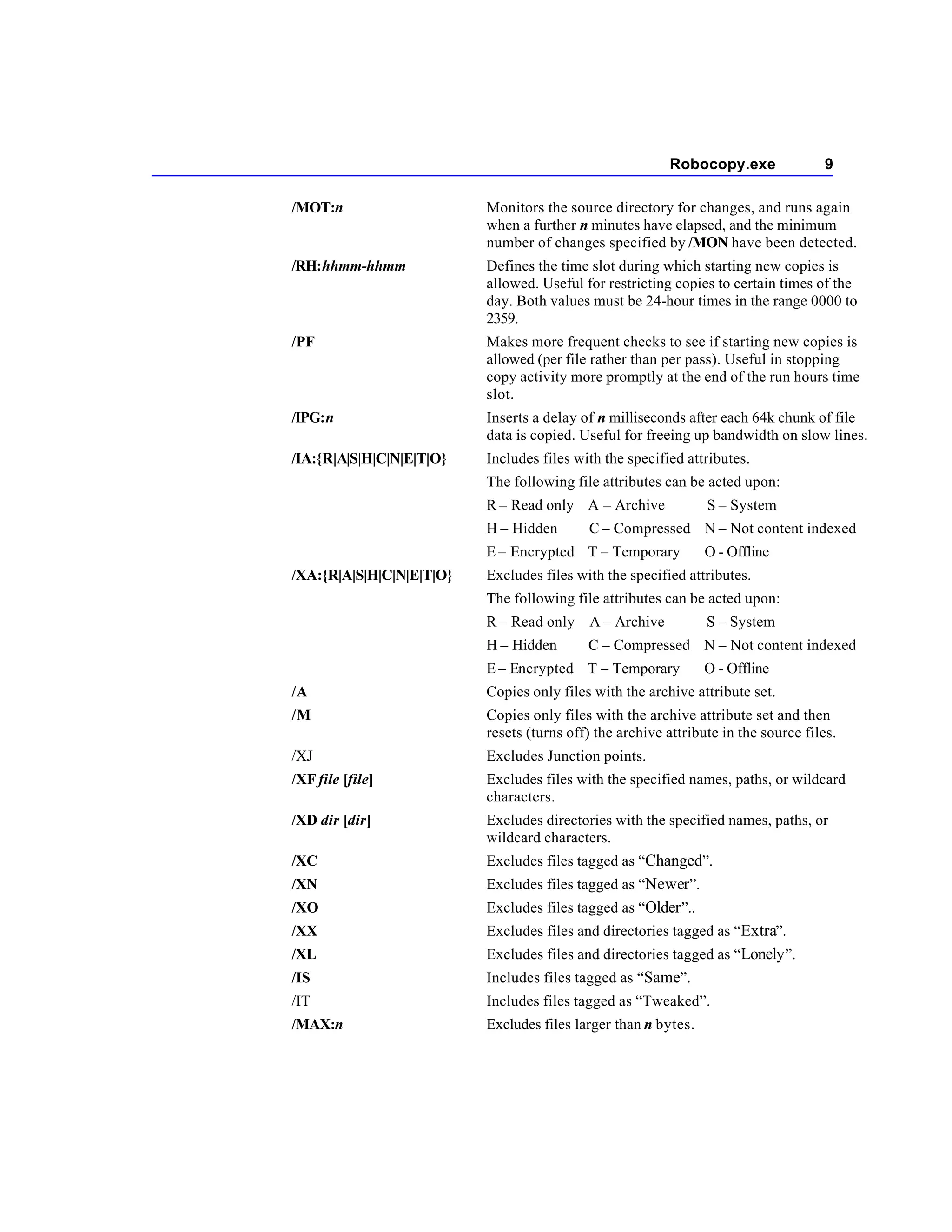 Robocopy.exe                9

/MOT:n                    Monitors the source directory for changes, and runs again
                          when a further n minutes have elapsed, and the minimum
                          number of changes specified by /MON have been detected.
/RH:hhmm-hhmm             Defines the time slot during which starting new copies is
                          allowed. Useful for restricting copies to certain times of the
                          day. Both values must be 24-hour times in the range 0000 to
                          2359.
/PF                       Makes more frequent checks to see if starting new copies is
                          allowed (per file rather than per pass). Useful in stopping
                          copy activity more promptly at the end of the run hours time
                          slot.
/IPG:n                    Inserts a delay of n milliseconds after each 64k chunk of file
                          data is copied. Useful for freeing up bandwidth on slow lines.
/IA:{R|A|S|H|C|N|E|T|O}   Includes files with the specified attributes.
                          The following file attributes can be acted upon:
                          R – Read only A – Archive             S – System
                          H – Hidden       C – Compressed N – Not content indexed
                          E – Encrypted T – Temporary           O - Offline
/XA:{R|A|S|H|C|N|E|T|O}   Excludes files with the specified attributes.
                          The following file attributes can be acted upon:
                          R – Read only A – Archive             S – System
                          H – Hidden       C – Compressed N – Not content indexed
                          E – Encrypted T – Temporary           O - Offline
/A                        Copies only files with the archive attribute set.
/M                        Copies only files with the archive attribute set and then
                          resets (turns off) the archive attribute in the source files.
/XJ                       Excludes Junction points.
/XF file [file]           Excludes files with the specified names, paths, or wildcard
                          characters.
/XD dir [dir]             Excludes directories with the specified names, paths, or
                          wildcard characters.
/XC                       Excludes files tagged as “Changed”.
/XN                       Excludes files tagged as “Newer”.
/XO                       Excludes files tagged as “Older ”..
/XX                       Excludes files and directories tagged as “Extra”.
/XL                       Excludes files and directories tagged as “Lonely ”.
/IS                       Includes files tagged as “Same”.
/IT                       Includes files tagged as “Tweaked”.
/MAX:n                    Excludes files larger than n bytes.
 