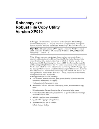 1



Robocopy.exe
Robust File Copy Utility
Version XP010

       Robocopy is a 32-bit command-line tool used for file replication. This tool helps
       maintain identical copies of a directory structure on a single computer or in separate
       network locations. Robocopy is included in the Microsoft ® Windows® Resource Kit.

       Important Robocopy version XP010 requires Microsoft® Windows® Server
       2003, Microsoft® Windows® XP, Microsoft® Windows® 2000, or Microsoft®
       Windows NT ® version 4.0.

       Using Robocopy, you can copy a single directory, or you can recursively copy a
       directory and its subdirectories. The tool classifies files by whether they exist in the
       source directory, in the destination directory, or in both. In the latter case, the tool
       further classifies files by comparing time stamps and file sizes between the source file
       and the corresponding destination file. You control which classes of files are copied.
       If a file exists in both the source and destination locations, by default Robocopy copies
       the file only if the two versions have different time stamps or different sizes. This saves
       time if the source and destination are connected by a slow network link. You can also
       specify that copies are restarted in the event of a failure, which saves even more time
       when your network links are unreliable.
       Robocopy allows you to do the following:
       • Use file names, wildcard characters, paths, or file attributes to include or exclude
           source files as candidates for copying.
       •   Exclude directories by name or by path.
       •   Delete source files and directories after copying (that is, move rather than copy
           them).
       •   Delete destination files and directories that no longer exist in the source.
       •   Control the number of times the program retries an operation after encountering a
           recoverable network error.
       •   Schedule copy jobs to run automatically.
       •   Specify when copying is to be performed.
       •   Monitor a directory tree for changes.
       •   Selectively copy file data.
 