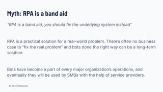 © 2021 Robocorp
Myth: RPA is a band aid
“RPA is a band aid, you should fix the underlying system instead”
RPA is a practical solution for a real-world problem. There’s often no business
case to “fix the real problem” and bots done the right way can be a long-term
solution.
Bots have become a part of every major organization’s operations, and
eventually they will be used by SMBs with the help of service providers.
 