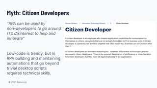 © 2021 Robocorp
Myth: Citizen Developers
“RPA can be used by
non-developers to go around
IT’s disinterest to help and
innovate”
Low-code is trendy, but in
RPA building and maintaining
automations that go beyond
trivial desktop scripts
requires technical skills.
 