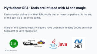 © 2021 Robocorp
Myth about RPA: Tools are infused with AI and magic
Every vendor claims that their RPA tool is better than competitors. At the end
of the day, it’s a lot of the same.
Many of the current industry leaders have been built in early 2000s on either
Microsoft or Java foundation
 