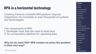 © 2021 Robocorp
RPA is a horizontal technology
Creating a feature complete RPA platform requires
integrations into hundreds or even thousands of systems
and technologies.
Two components to RPA
1. Developer tools that are used to build bots
2. An orchestration platform for operating bots.
Why do we need 100 RPA vendors to solve this problem
in their own way?
 