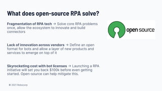 © 2021 Robocorp
Fragmentation of RPA tech → Solve core RPA problems
once, allow the ecosystem to innovate and build
connectors
Lack of innovation across vendors → Define an open
format for bots and allow a layer of new products and
services to emerge on top of it
Skyrocketing cost with bot licenses → Launching a RPA
initiative will set you back $100k before even getting
started. Open-source can help mitigate this.
What does open-source RPA solve?
 