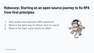 © 2021 Robocorp
Robocorp: Starting on an open-source journey to ﬁx RPA
from ﬁrst principles
1. Who builds and maintains RPA solutions?
2. What is the best way to deliver bots to users?
3. What is the right value metric for RPA?
 