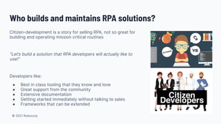 © 2021 Robocorp
Citizen-development is a story for selling RPA, not so great for
building and operating mission critical routines
“Let’s build a solution that RPA developers will actually like to
use!”
Developers like:
● Best in class tooling that they know and love
● Great support from the community
● Extensive documentation
● Getting started immediately without talking to sales
● Frameworks that can be extended
Who builds and maintains RPA solutions?
 