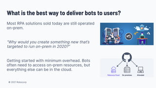 © 2021 Robocorp
What is the best way to deliver bots to users?
Most RPA solutions sold today are still operated
on-prem.
“Why would you create something new that’s
targeted to run on-prem in 2020?”
Getting started with minimum overhead. Bots
often need to access on-prem resources, but
everything else can be in the cloud.
 
