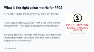 © 2021 Robocorp
What is the right value metric for RPA?
If it’s open-source then how do you make any money?
“The fundamental value unit in RPA is the work that the
bots perform – we should be priced on consumption!”
Breaking down bot licenses that prevent use-cases and
leveraging modern pricing mechanisms that are better
aligned with value creation.
 