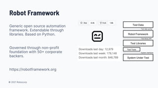 © 2021 Robocorp
Robot Framework
Generic open source automation
framework. Extendable through
libraries. Based on Python.
Governed through non-profit
foundation with 50 corporate
backers.
https://robotframework.org
 