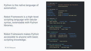 © 2021 Robocorp
Python is the native language of
automation.
Robot Framework is a high-level
scripting language with tabular
syntax, extendable with Python
libraries.
Robot Framework makes Python
accessible to anyone with basic
scripting knowledge.
 