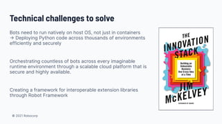 © 2021 Robocorp
Technical challenges to solve
Bots need to run natively on host OS, not just in containers
→ Deploying Python code across thousands of environments
efficiently and securely
Orchestrating countless of bots across every imaginable
runtime environment through a scalable cloud platform that is
secure and highly available.
Creating a framework for interoperable extension libraries
through Robot Framework
 