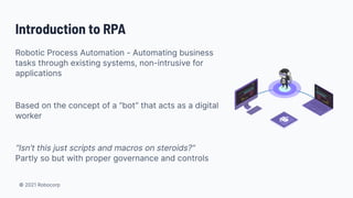 © 2021 Robocorp
Introduction to RPA
Robotic Process Automation - Automating business
tasks through existing systems, non-intrusive for
applications
Based on the concept of a “bot” that acts as a digital
worker
“Isn’t this just scripts and macros on steroids?”
Partly so but with proper governance and controls
 