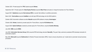 © 2021 Robocorp
October 2021: Private equity firm TPG Capital acquired Nintex.
September 2021: Private equity firm Vista Equity Partners acquired Blue Prism and plans to merge the business into Tibco Software.
August 2021: Salesforce acquired Servicetrace RPA to counter ServiceNow in workflow automation.
March 2021: ServiceNow acquired Intellibot, and will inject RPA technology into the NOW platform.
October 2020: Automation software provider Netcall acquired RPA software company Automagica.
October 2020: Nintex, backed by private equity firm Thoma Bravo, acquired K2 Software Inc.
August 2020: Hyland Software, backed by private equity firm Thoma Bravo, acquired Another Monday.
July 2020: IBM acquired WDG.
July 2020: Information Services Group (ISG) acquired RPA technology educator Neuralify. The goal: Help customers accelerate RPA developer education &
automation projects.
May 2020: Microsoft acquired Softomotive for Robotic Process Automation (RPA). Vows to ensure all partners can “create bots to automate manual business
processes.”
 