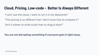 © 2021 Robocorp
Cloud, Pricing, Low-code - Better Is Always Different
“I can’t use the cloud, I want to run it in my datacenter”
“This pricing is so different that I don’t know how to compare it”
“Isn’t it slower to write script than to drag & drop?”
You are not disrupting something if everyone gets it right away.
 