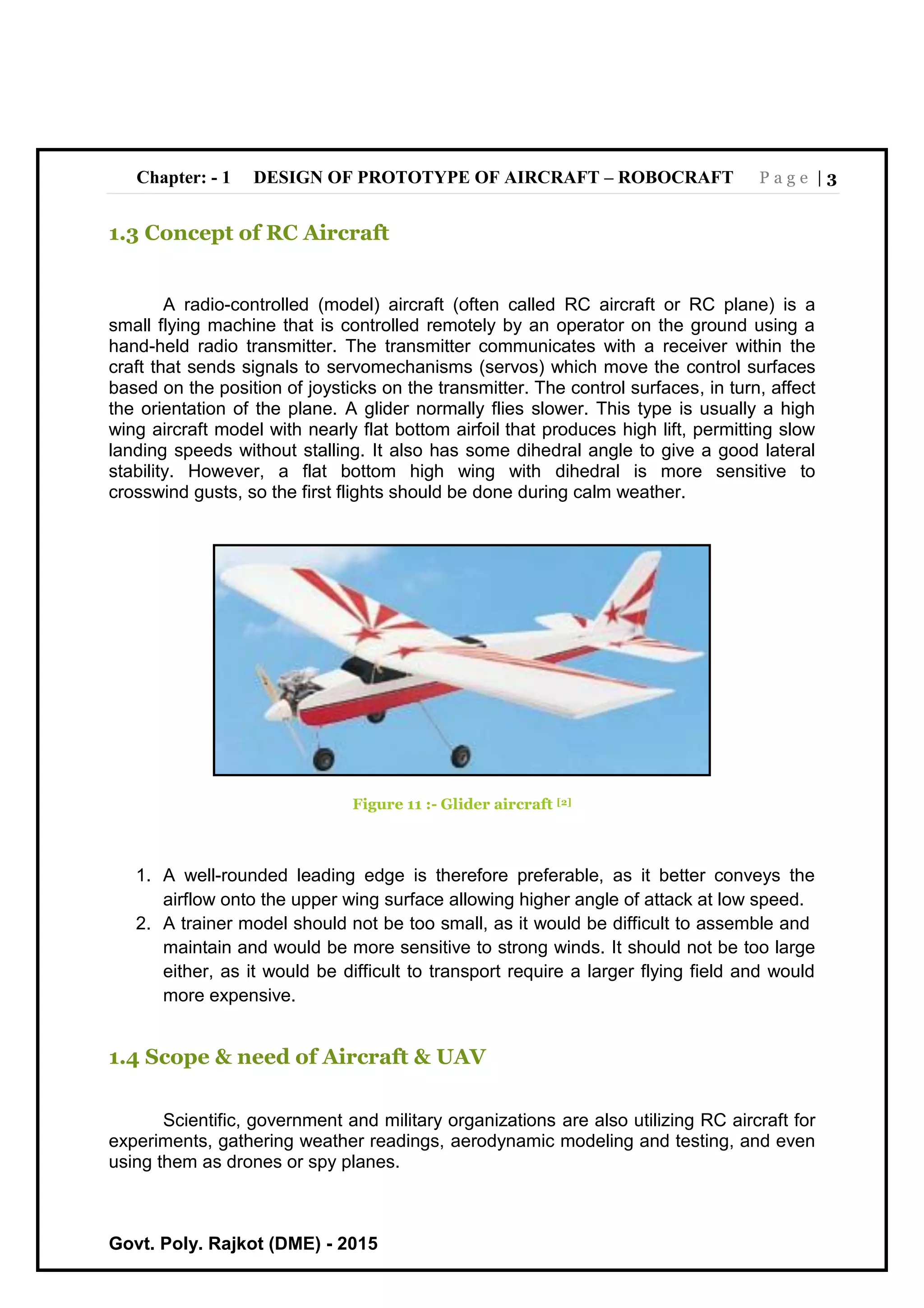 Chapter: - 1 DESIGN OF PROTOTYPE OF AIRCRAFT – ROBOCRAFT P a g e | 3
Govt. Poly. Rajkot (DME) - 2015
1.3 Concept of RC Aircraft
A radio-controlled (model) aircraft (often called RC aircraft or RC plane) is a
small flying machine that is controlled remotely by an operator on the ground using a
hand-held radio transmitter. The transmitter communicates with a receiver within the
craft that sends signals to servomechanisms (servos) which move the control surfaces
based on the position of joysticks on the transmitter. The control surfaces, in turn, affect
the orientation of the plane. A glider normally flies slower. This type is usually a high
wing aircraft model with nearly flat bottom airfoil that produces high lift, permitting slow
landing speeds without stalling. It also has some dihedral angle to give a good lateral
stability. However, a flat bottom high wing with dihedral is more sensitive to
crosswind gusts, so the first flights should be done during calm weather.
Figure 11 :- Glider aircraft [2]
1. A well-rounded leading edge is therefore preferable, as it better conveys the
airflow onto the upper wing surface allowing higher angle of attack at low speed.
2. A trainer model should not be too small, as it would be difficult to assemble and
maintain and would be more sensitive to strong winds. It should not be too large
either, as it would be difficult to transport require a larger flying field and would
more expensive.
1.4 Scope & need of Aircraft & UAV
Scientific, government and military organizations are also utilizing RC aircraft for
experiments, gathering weather readings, aerodynamic modeling and testing, and even
using them as drones or spy planes.
 