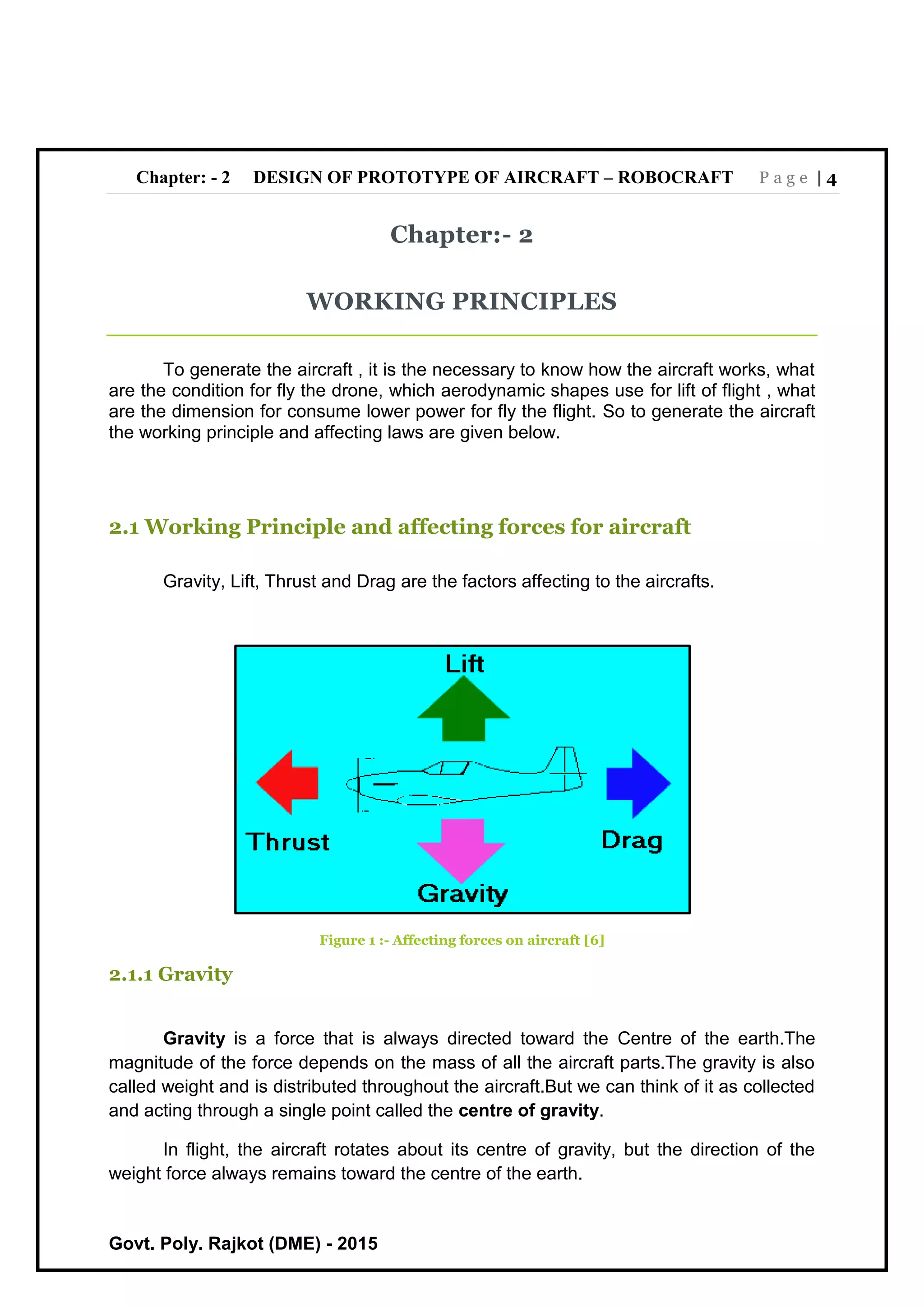 Chapter: - 2 DESIGN OF PROTOTYPE OF AIRCRAFT – ROBOCRAFT P a g e | 4
Govt. Poly. Rajkot (DME) - 2015
Chapter:- 2
WORKING PRINCIPLES
To generate the aircraft , it is the necessary to know how the aircraft works, what
are the condition for fly the drone, which aerodynamic shapes use for lift of flight , what
are the dimension for consume lower power for fly the flight. So to generate the aircraft
the working principle and affecting laws are given below.
2.1 Working Principle and affecting forces for aircraft
Gravity, Lift, Thrust and Drag are the factors affecting to the aircrafts.
Figure 1 :- Affecting forces on aircraft [6]
2.1.1 Gravity
Gravity is a force that is always directed toward the Centre of the earth.The
magnitude of the force depends on the mass of all the aircraft parts.The gravity is also
called weight and is distributed throughout the aircraft.But we can think of it as collected
and acting through a single point called the centre of gravity.
In flight, the aircraft rotates about its centre of gravity, but the direction of the
weight force always remains toward the centre of the earth.
 