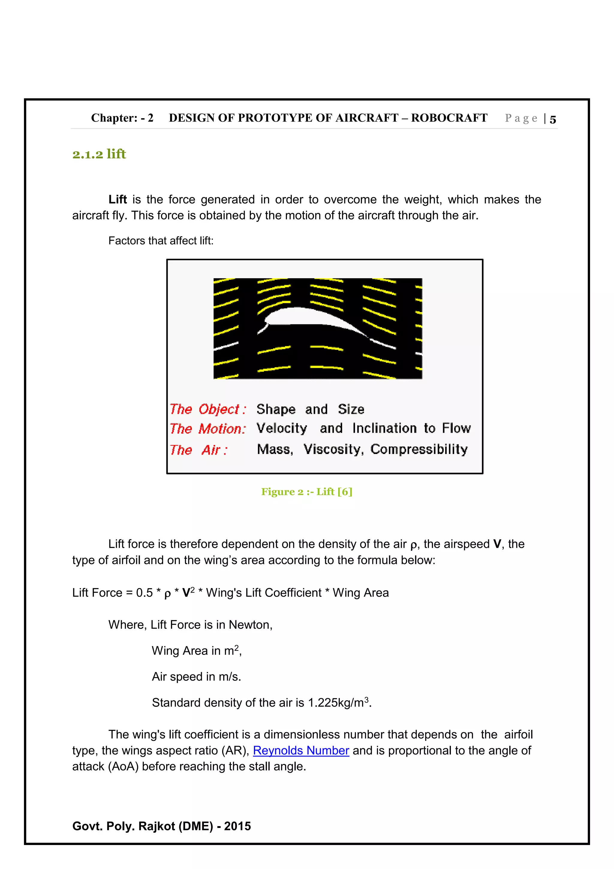 Chapter: - 2 DESIGN OF PROTOTYPE OF AIRCRAFT – ROBOCRAFT P a g e | 5
Govt. Poly. Rajkot (DME) - 2015
2.1.2 lift
Lift is the force generated in order to overcome the weight, which makes the
aircraft fly. This force is obtained by the motion of the aircraft through the air.
Factors that affect lift:
Figure 2 :- Lift [6]
Lift force is therefore dependent on the density of the air , the airspeed V, the
type of airfoil and on the wing’s area according to the formula below:
Lift Force = 0.5 *  * V2 * Wing's Lift Coefficient * Wing Area
Where, Lift Force is in Newton,
Wing Area in m2,
Air speed in m/s.
Standard density of the air is 1.225kg/m3.
The wing's lift coefficient is a dimensionless number that depends on the airfoil
type, the wings aspect ratio (AR), Reynolds Number and is proportional to the angle of
attack (AoA) before reaching the stall angle.
 