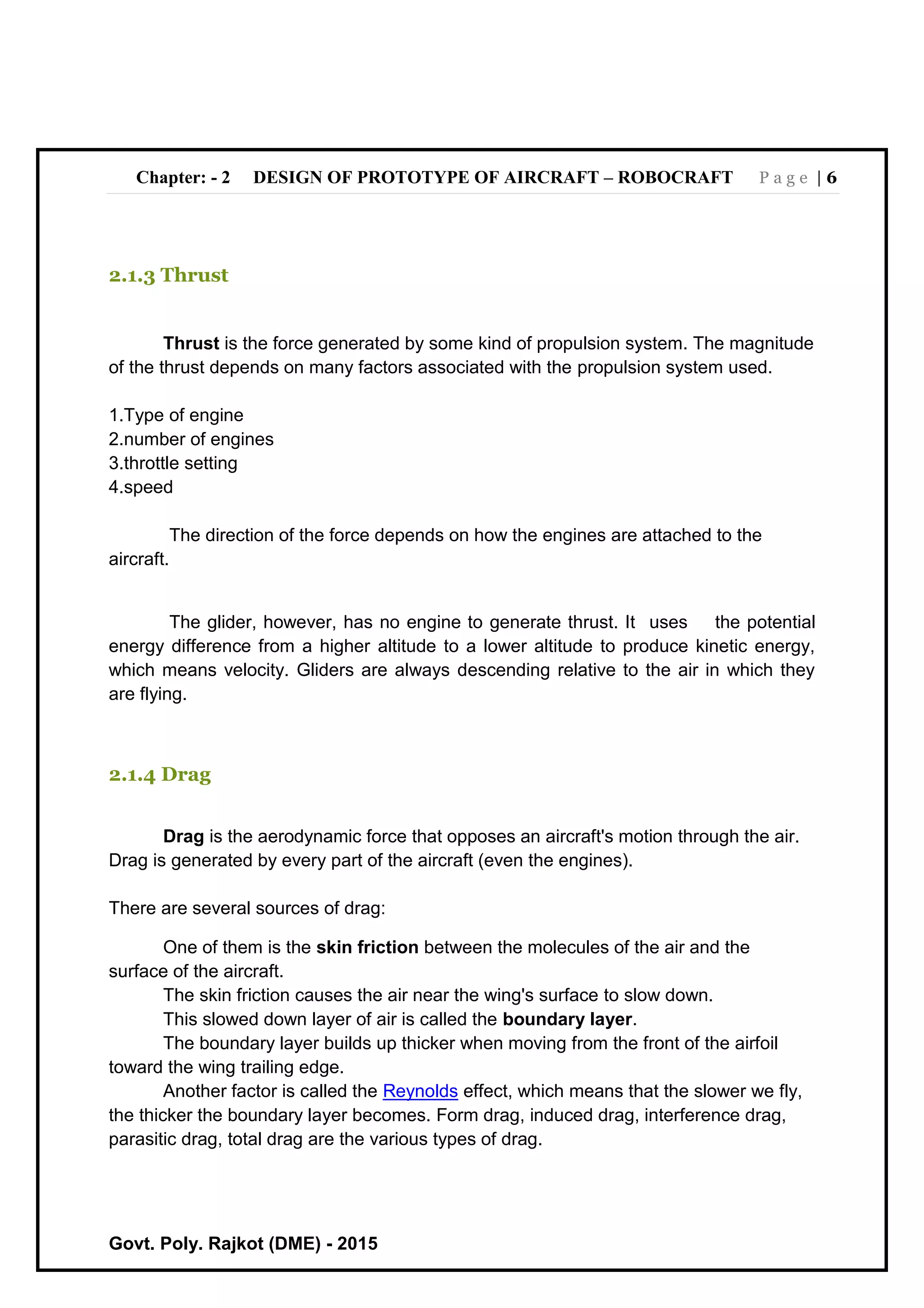 Chapter: - 2 DESIGN OF PROTOTYPE OF AIRCRAFT – ROBOCRAFT P a g e | 6
Govt. Poly. Rajkot (DME) - 2015
2.1.3 Thrust
Thrust is the force generated by some kind of propulsion system. The magnitude
of the thrust depends on many factors associated with the propulsion system used.
1.Type of engine
2.number of engines
3.throttle setting
4.speed
The direction of the force depends on how the engines are attached to the
aircraft.
The glider, however, has no engine to generate thrust. It uses the potential
energy difference from a higher altitude to a lower altitude to produce kinetic energy,
which means velocity. Gliders are always descending relative to the air in which they
are flying.
2.1.4 Drag
Drag is the aerodynamic force that opposes an aircraft's motion through the air.
Drag is generated by every part of the aircraft (even the engines).
There are several sources of drag:
One of them is the skin friction between the molecules of the air and the
surface of the aircraft.
The skin friction causes the air near the wing's surface to slow down.
This slowed down layer of air is called the boundary layer.
The boundary layer builds up thicker when moving from the front of the airfoil
toward the wing trailing edge.
Another factor is called the Reynolds effect, which means that the slower we fly,
the thicker the boundary layer becomes. Form drag, induced drag, interference drag,
parasitic drag, total drag are the various types of drag.
 