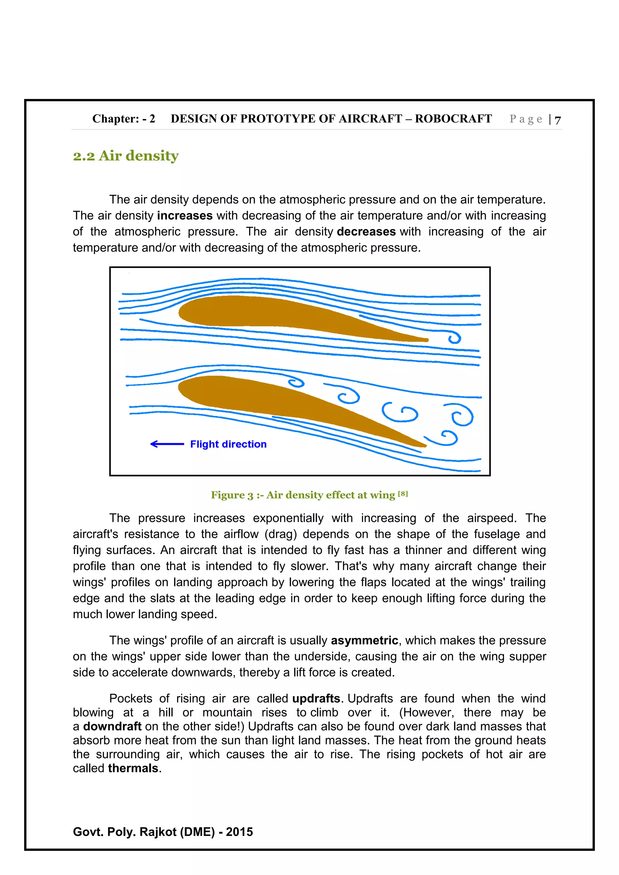 Chapter: - 2 DESIGN OF PROTOTYPE OF AIRCRAFT – ROBOCRAFT P a g e | 7
Govt. Poly. Rajkot (DME) - 2015
2.2 Air density
The air density depends on the atmospheric pressure and on the air temperature.
The air density increases with decreasing of the air temperature and/or with increasing
of the atmospheric pressure. The air density decreases with increasing of the air
temperature and/or with decreasing of the atmospheric pressure.
Figure 3 :- Air density effect at wing [8]
The pressure increases exponentially with increasing of the airspeed. The
aircraft's resistance to the airflow (drag) depends on the shape of the fuselage and
flying surfaces. An aircraft that is intended to fly fast has a thinner and different wing
profile than one that is intended to fly slower. That's why many aircraft change their
wings' profiles on landing approach by lowering the flaps located at the wings' trailing
edge and the slats at the leading edge in order to keep enough lifting force during the
much lower landing speed.
The wings' profile of an aircraft is usually asymmetric, which makes the pressure
on the wings' upper side lower than the underside, causing the air on the wing supper
side to accelerate downwards, thereby a lift force is created.
Pockets of rising air are called updrafts. Updrafts are found when the wind
blowing at a hill or mountain rises to climb over it. (However, there may be
a downdraft on the other side!) Updrafts can also be found over dark land masses that
absorb more heat from the sun than light land masses. The heat from the ground heats
the surrounding air, which causes the air to rise. The rising pockets of hot air are
called thermals.
 