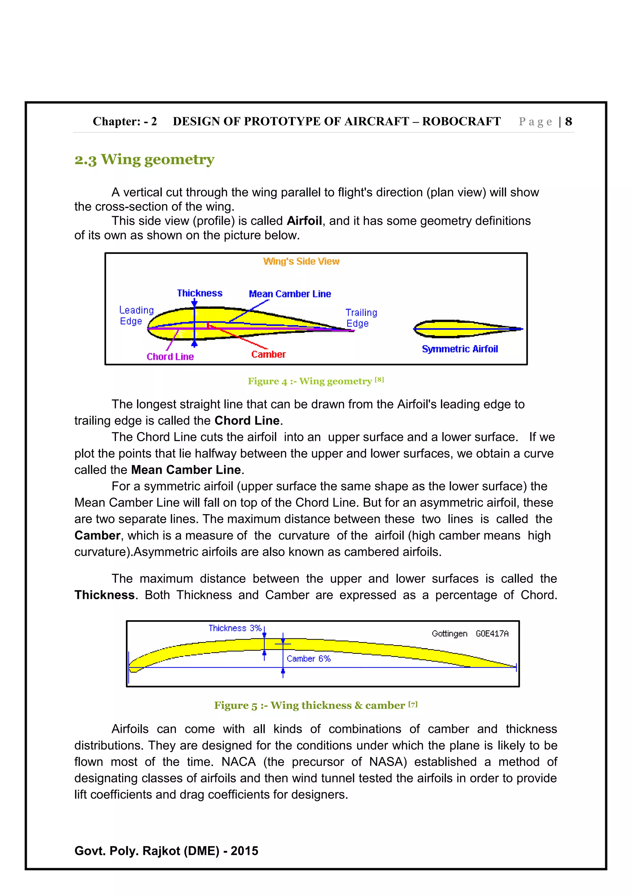 Chapter: - 2 DESIGN OF PROTOTYPE OF AIRCRAFT – ROBOCRAFT P a g e | 8
Govt. Poly. Rajkot (DME) - 2015
2.3 Wing geometry
A vertical cut through the wing parallel to flight's direction (plan view) will show
the cross-section of the wing.
This side view (profile) is called Airfoil, and it has some geometry definitions
of its own as shown on the picture below.
Figure 4 :- Wing geometry [8]
The longest straight line that can be drawn from the Airfoil's leading edge to
trailing edge is called the Chord Line.
The Chord Line cuts the airfoil into an upper surface and a lower surface. If we
plot the points that lie halfway between the upper and lower surfaces, we obtain a curve
called the Mean Camber Line.
For a symmetric airfoil (upper surface the same shape as the lower surface) the
Mean Camber Line will fall on top of the Chord Line. But for an asymmetric airfoil, these
are two separate lines. The maximum distance between these two lines is called the
Camber, which is a measure of the curvature of the airfoil (high camber means high
curvature).Asymmetric airfoils are also known as cambered airfoils.
The maximum distance between the upper and lower surfaces is called the
Thickness. Both Thickness and Camber are expressed as a percentage of Chord.
Figure 5 :- Wing thickness & camber [7]
Airfoils can come with all kinds of combinations of camber and thickness
distributions. They are designed for the conditions under which the plane is likely to be
flown most of the time. NACA (the precursor of NASA) established a method of
designating classes of airfoils and then wind tunnel tested the airfoils in order to provide
lift coefficients and drag coefficients for designers.
 