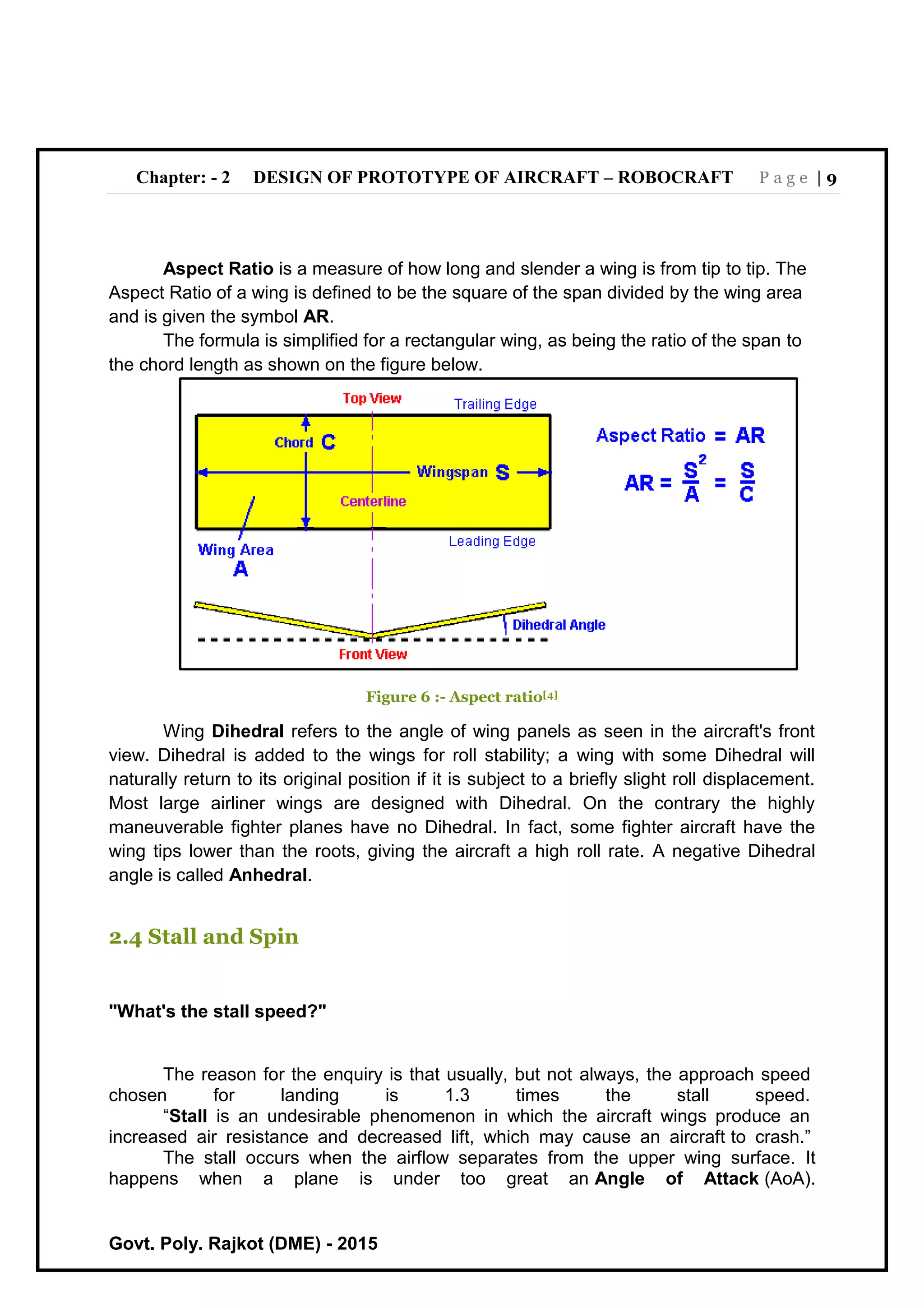 Chapter: - 2 DESIGN OF PROTOTYPE OF AIRCRAFT – ROBOCRAFT P a g e | 9
Govt. Poly. Rajkot (DME) - 2015
Aspect Ratio is a measure of how long and slender a wing is from tip to tip. The
Aspect Ratio of a wing is defined to be the square of the span divided by the wing area
and is given the symbol AR.
The formula is simplified for a rectangular wing, as being the ratio of the span to
the chord length as shown on the figure below.
Figure 6 :- Aspect ratio[4]
Wing Dihedral refers to the angle of wing panels as seen in the aircraft's front
view. Dihedral is added to the wings for roll stability; a wing with some Dihedral will
naturally return to its original position if it is subject to a briefly slight roll displacement.
Most large airliner wings are designed with Dihedral. On the contrary the highly
maneuverable fighter planes have no Dihedral. In fact, some fighter aircraft have the
wing tips lower than the roots, giving the aircraft a high roll rate. A negative Dihedral
angle is called Anhedral.
2.4 Stall and Spin
"What's the stall speed?"
The reason for the enquiry is that usually, but not always, the approach speed
chosen for landing is 1.3 times the stall speed.
“Stall is an undesirable phenomenon in which the aircraft wings produce an
increased air resistance and decreased lift, which may cause an aircraft to crash.”
The stall occurs when the airflow separates from the upper wing surface. It
happens when a plane is under too great an Angle of Attack (AoA).
 