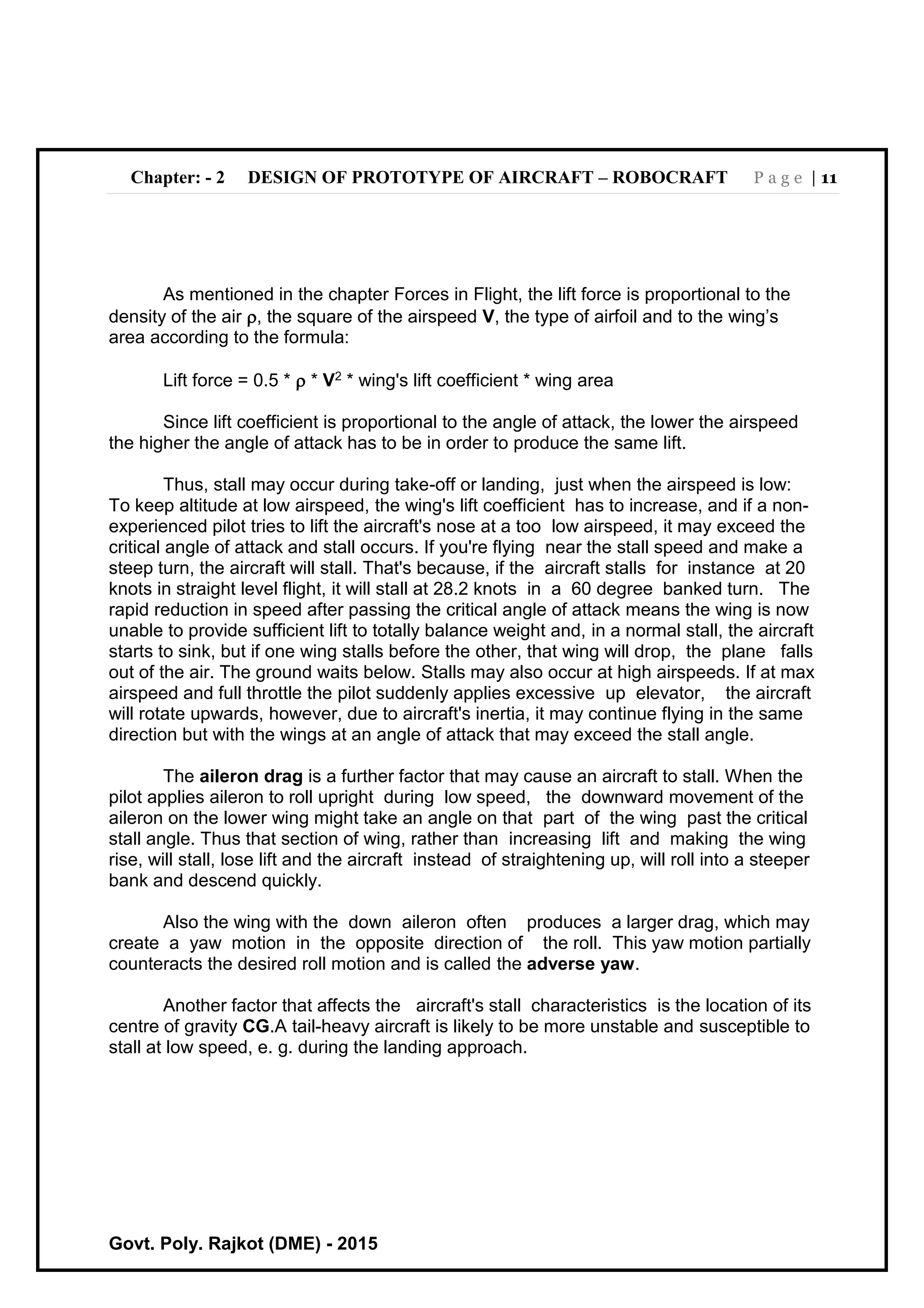 Chapter: - 2 DESIGN OF PROTOTYPE OF AIRCRAFT – ROBOCRAFT P a g e | 11
Govt. Poly. Rajkot (DME) - 2015
As mentioned in the chapter Forces in Flight, the lift force is proportional to the
density of the air , the square of the airspeed V, the type of airfoil and to the wing’s
area according to the formula:
Lift force = 0.5 *  * V2 * wing's lift coefficient * wing area
Since lift coefficient is proportional to the angle of attack, the lower the airspeed
the higher the angle of attack has to be in order to produce the same lift.
Thus, stall may occur during take-off or landing, just when the airspeed is low:
To keep altitude at low airspeed, the wing's lift coefficient has to increase, and if a non-
experienced pilot tries to lift the aircraft's nose at a too low airspeed, it may exceed the
critical angle of attack and stall occurs. If you're flying near the stall speed and make a
steep turn, the aircraft will stall. That's because, if the aircraft stalls for instance at 20
knots in straight level flight, it will stall at 28.2 knots in a 60 degree banked turn. The
rapid reduction in speed after passing the critical angle of attack means the wing is now
unable to provide sufficient lift to totally balance weight and, in a normal stall, the aircraft
starts to sink, but if one wing stalls before the other, that wing will drop, the plane falls
out of the air. The ground waits below. Stalls may also occur at high airspeeds. If at max
airspeed and full throttle the pilot suddenly applies excessive up elevator, the aircraft
will rotate upwards, however, due to aircraft's inertia, it may continue flying in the same
direction but with the wings at an angle of attack that may exceed the stall angle.
The aileron drag is a further factor that may cause an aircraft to stall. When the
pilot applies aileron to roll upright during low speed, the downward movement of the
aileron on the lower wing might take an angle on that part of the wing past the critical
stall angle. Thus that section of wing, rather than increasing lift and making the wing
rise, will stall, lose lift and the aircraft instead of straightening up, will roll into a steeper
bank and descend quickly.
Also the wing with the down aileron often produces a larger drag, which may
create a yaw motion in the opposite direction of the roll. This yaw motion partially
counteracts the desired roll motion and is called the adverse yaw.
Another factor that affects the aircraft's stall characteristics is the location of its
centre of gravity CG.A tail-heavy aircraft is likely to be more unstable and susceptible to
stall at low speed, e. g. during the landing approach.
 