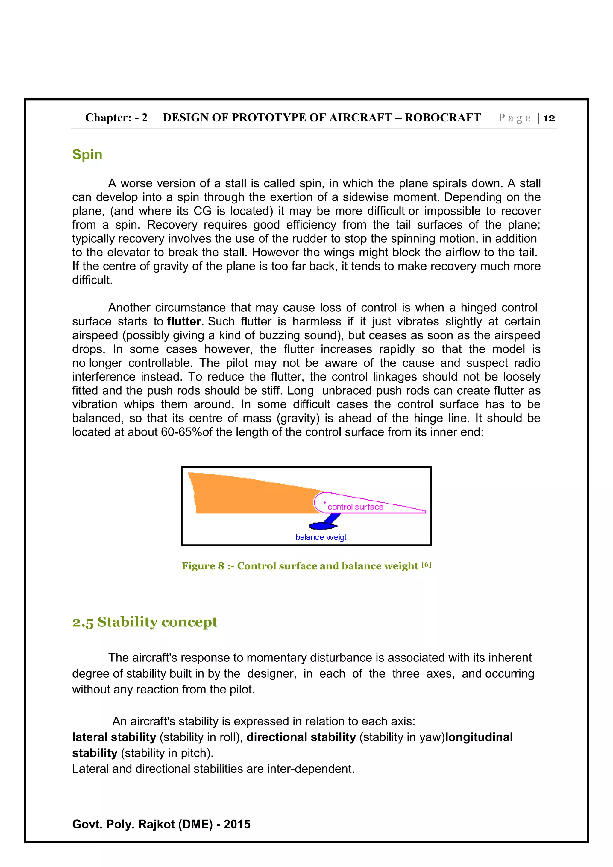Chapter: - 2 DESIGN OF PROTOTYPE OF AIRCRAFT – ROBOCRAFT P a g e | 12
Govt. Poly. Rajkot (DME) - 2015
Spin
A worse version of a stall is called spin, in which the plane spirals down. A stall
can develop into a spin through the exertion of a sidewise moment. Depending on the
plane, (and where its CG is located) it may be more difficult or impossible to recover
from a spin. Recovery requires good efficiency from the tail surfaces of the plane;
typically recovery involves the use of the rudder to stop the spinning motion, in addition
to the elevator to break the stall. However the wings might block the airflow to the tail.
If the centre of gravity of the plane is too far back, it tends to make recovery much more
difficult.
Another circumstance that may cause loss of control is when a hinged control
surface starts to flutter. Such flutter is harmless if it just vibrates slightly at certain
airspeed (possibly giving a kind of buzzing sound), but ceases as soon as the airspeed
drops. In some cases however, the flutter increases rapidly so that the model is
no longer controllable. The pilot may not be aware of the cause and suspect radio
interference instead. To reduce the flutter, the control linkages should not be loosely
fitted and the push rods should be stiff. Long unbraced push rods can create flutter as
vibration whips them around. In some difficult cases the control surface has to be
balanced, so that its centre of mass (gravity) is ahead of the hinge line. It should be
located at about 60-65%of the length of the control surface from its inner end:
Figure 8 :- Control surface and balance weight [6]
2.5 Stability concept
The aircraft's response to momentary disturbance is associated with its inherent
degree of stability built in by the designer, in each of the three axes, and occurring
without any reaction from the pilot.
An aircraft's stability is expressed in relation to each axis:
lateral stability (stability in roll), directional stability (stability in yaw)longitudinal
stability (stability in pitch).
Lateral and directional stabilities are inter-dependent.
 