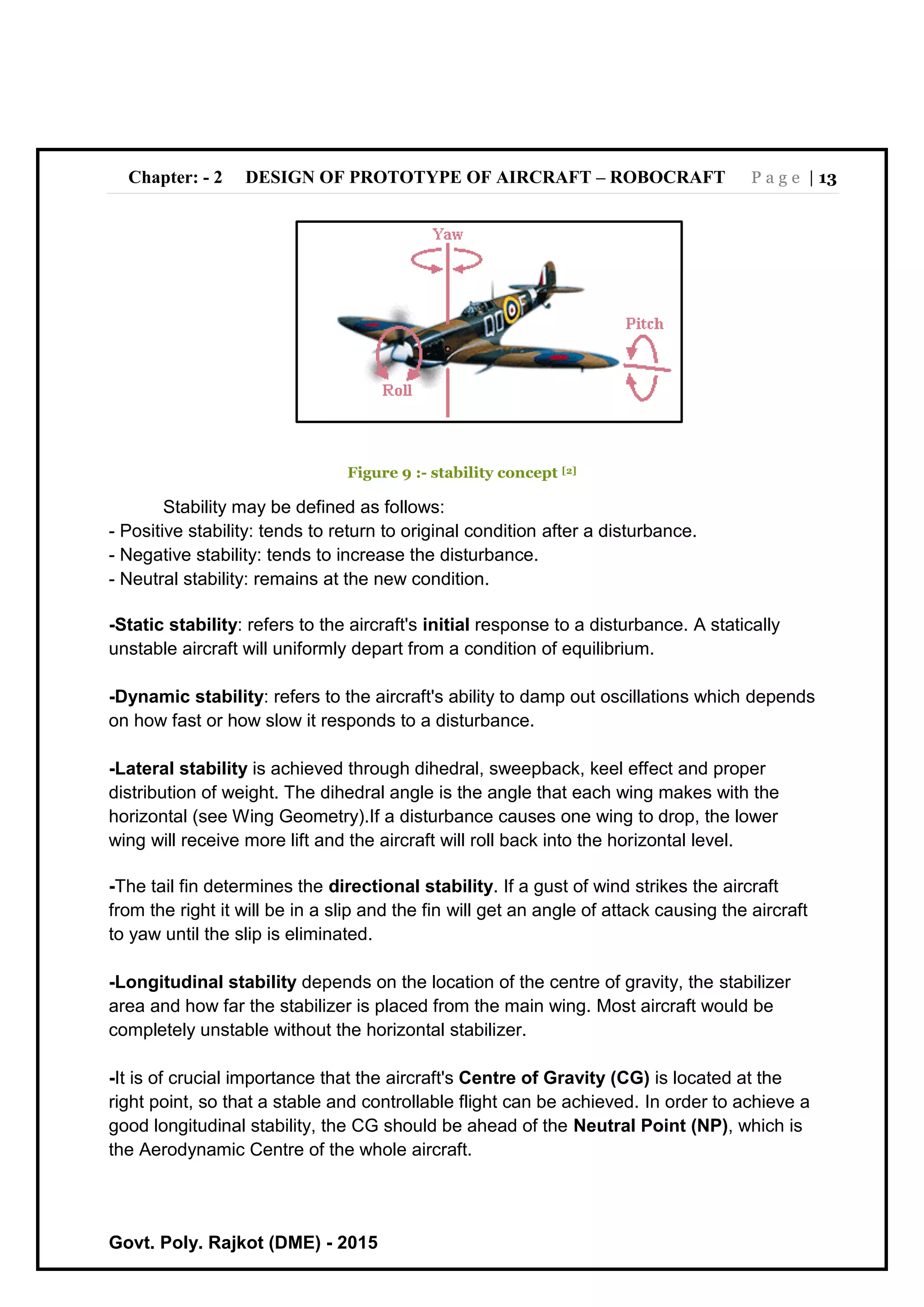 Chapter: - 2 DESIGN OF PROTOTYPE OF AIRCRAFT – ROBOCRAFT P a g e | 13
Govt. Poly. Rajkot (DME) - 2015
Figure 9 :- stability concept [2]
Stability may be defined as follows:
- Positive stability: tends to return to original condition after a disturbance.
- Negative stability: tends to increase the disturbance.
- Neutral stability: remains at the new condition.
-Static stability: refers to the aircraft's initial response to a disturbance. A statically
unstable aircraft will uniformly depart from a condition of equilibrium.
-Dynamic stability: refers to the aircraft's ability to damp out oscillations which depends
on how fast or how slow it responds to a disturbance.
-Lateral stability is achieved through dihedral, sweepback, keel effect and proper
distribution of weight. The dihedral angle is the angle that each wing makes with the
horizontal (see Wing Geometry).If a disturbance causes one wing to drop, the lower
wing will receive more lift and the aircraft will roll back into the horizontal level.
-The tail fin determines the directional stability. If a gust of wind strikes the aircraft
from the right it will be in a slip and the fin will get an angle of attack causing the aircraft
to yaw until the slip is eliminated.
-Longitudinal stability depends on the location of the centre of gravity, the stabilizer
area and how far the stabilizer is placed from the main wing. Most aircraft would be
completely unstable without the horizontal stabilizer.
-It is of crucial importance that the aircraft's Centre of Gravity (CG) is located at the
right point, so that a stable and controllable flight can be achieved. In order to achieve a
good longitudinal stability, the CG should be ahead of the Neutral Point (NP), which is
the Aerodynamic Centre of the whole aircraft.
 