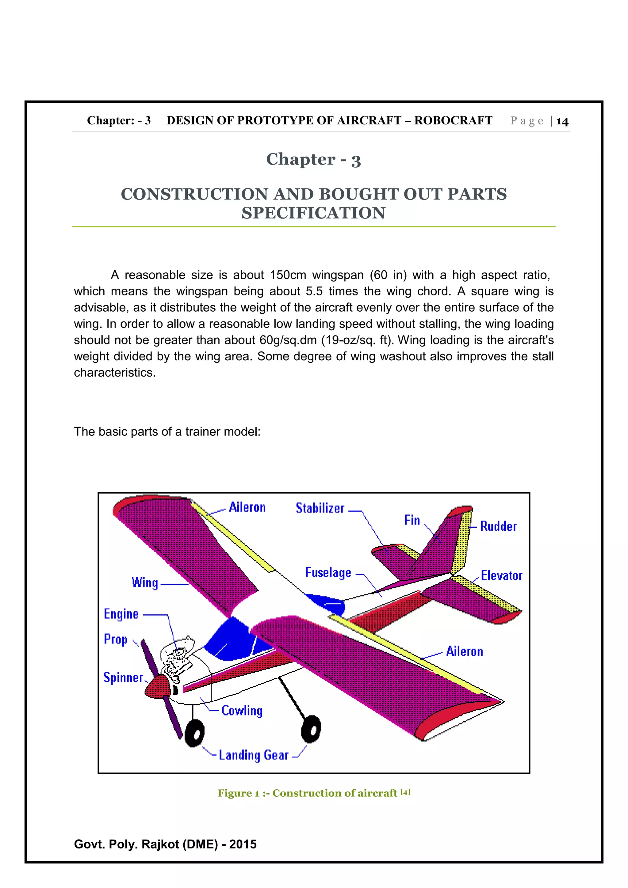 Chapter: - 3 DESIGN OF PROTOTYPE OF AIRCRAFT – ROBOCRAFT P a g e | 14
Govt. Poly. Rajkot (DME) - 2015
Chapter - 3
CONSTRUCTION AND BOUGHT OUT PARTS
SPECIFICATION
A reasonable size is about 150cm wingspan (60 in) with a high aspect ratio,
which means the wingspan being about 5.5 times the wing chord. A square wing is
advisable, as it distributes the weight of the aircraft evenly over the entire surface of the
wing. In order to allow a reasonable low landing speed without stalling, the wing loading
should not be greater than about 60g/sq.dm (19-oz/sq. ft). Wing loading is the aircraft's
weight divided by the wing area. Some degree of wing washout also improves the stall
characteristics.
The basic parts of a trainer model:
Figure 1 :- Construction of aircraft [4]
 