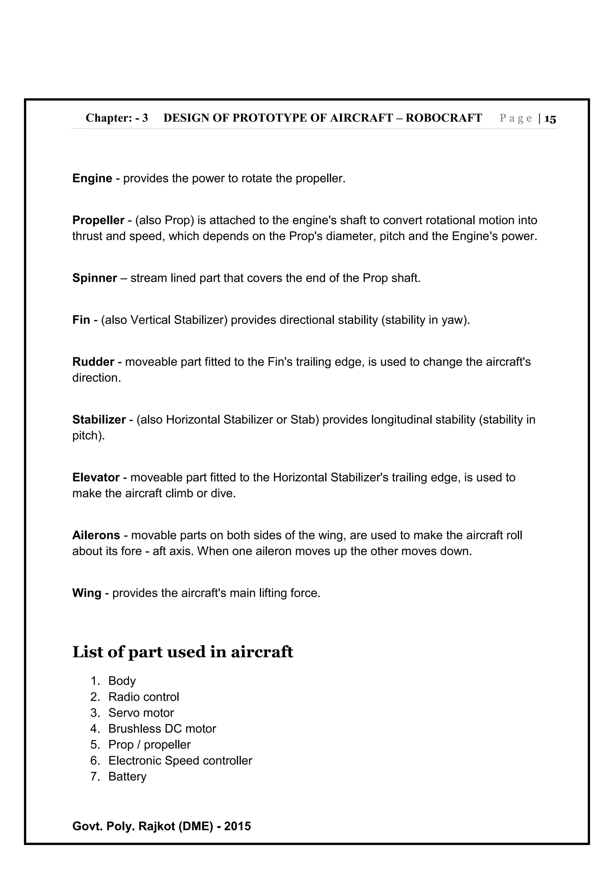 Chapter: - 3 DESIGN OF PROTOTYPE OF AIRCRAFT – ROBOCRAFT P a g e | 15
Govt. Poly. Rajkot (DME) - 2015
Engine - provides the power to rotate the propeller.
Propeller - (also Prop) is attached to the engine's shaft to convert rotational motion into
thrust and speed, which depends on the Prop's diameter, pitch and the Engine's power.
Spinner – stream lined part that covers the end of the Prop shaft.
Fin - (also Vertical Stabilizer) provides directional stability (stability in yaw).
Rudder - moveable part fitted to the Fin's trailing edge, is used to change the aircraft's
direction.
Stabilizer - (also Horizontal Stabilizer or Stab) provides longitudinal stability (stability in
pitch).
Elevator - moveable part fitted to the Horizontal Stabilizer's trailing edge, is used to
make the aircraft climb or dive.
Ailerons - movable parts on both sides of the wing, are used to make the aircraft roll
about its fore - aft axis. When one aileron moves up the other moves down.
Wing - provides the aircraft's main lifting force.
List of part used in aircraft
1. Body
2. Radio control
3. Servo motor
4. Brushless DC motor
5. Prop / propeller
6. Electronic Speed controller
7. Battery
 
