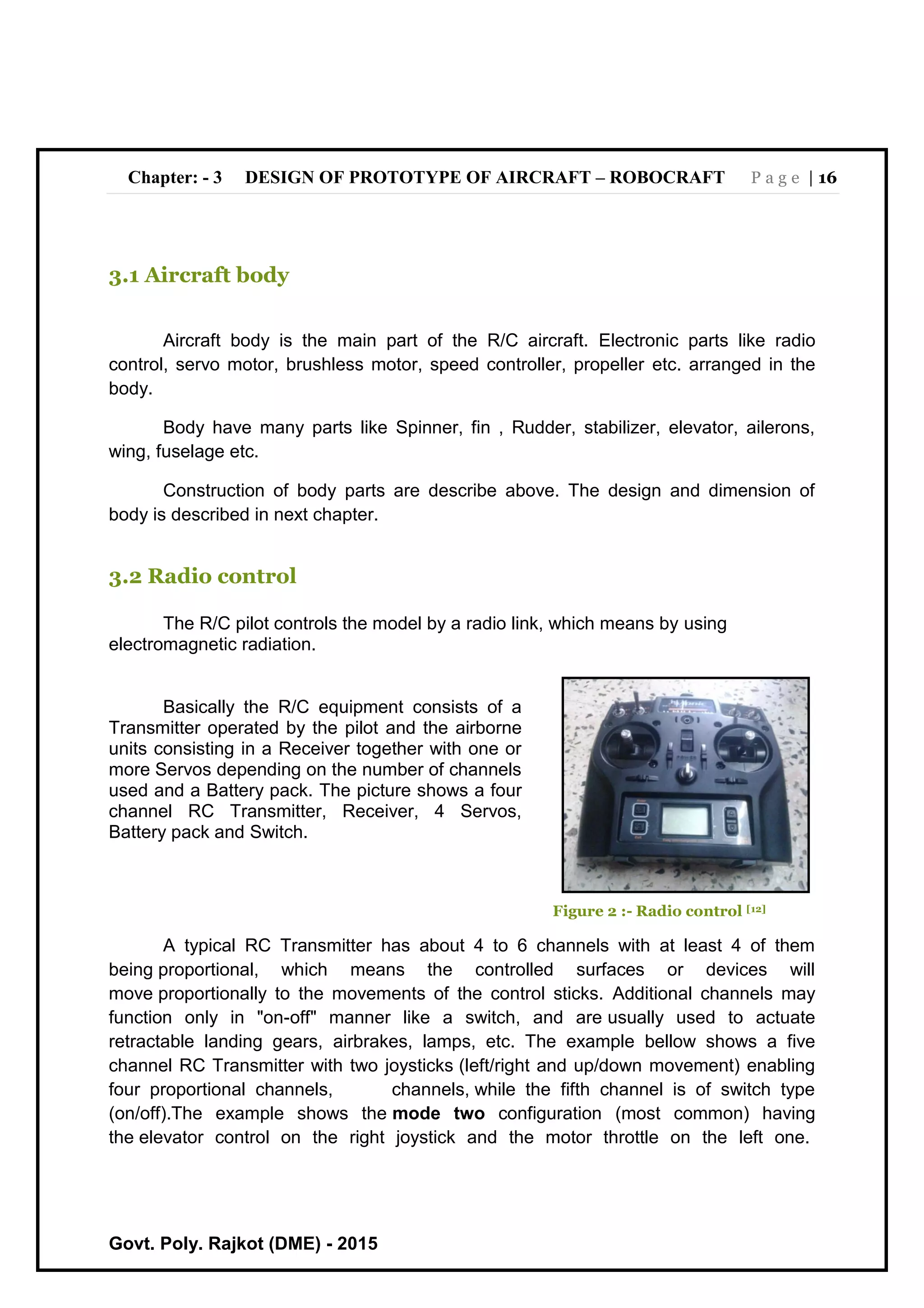 Chapter: - 3 DESIGN OF PROTOTYPE OF AIRCRAFT – ROBOCRAFT P a g e | 16
Govt. Poly. Rajkot (DME) - 2015
3.1 Aircraft body
Aircraft body is the main part of the R/C aircraft. Electronic parts like radio
control, servo motor, brushless motor, speed controller, propeller etc. arranged in the
body.
Body have many parts like Spinner, fin , Rudder, stabilizer, elevator, ailerons,
wing, fuselage etc.
Construction of body parts are describe above. The design and dimension of
body is described in next chapter.
3.2 Radio control
The R/C pilot controls the model by a radio link, which means by using
electromagnetic radiation.
Basically the R/C equipment consists of a
Transmitter operated by the pilot and the airborne
units consisting in a Receiver together with one or
more Servos depending on the number of channels
used and a Battery pack. The picture shows a four
channel RC Transmitter, Receiver, 4 Servos,
Battery pack and Switch.
Figure 2 :- Radio control [12]
A typical RC Transmitter has about 4 to 6 channels with at least 4 of them
being proportional, which means the controlled surfaces or devices will
move proportionally to the movements of the control sticks. Additional channels may
function only in "on-off" manner like a switch, and are usually used to actuate
retractable landing gears, airbrakes, lamps, etc. The example bellow shows a five
channel RC Transmitter with two joysticks (left/right and up/down movement) enabling
four proportional channels, channels, while the fifth channel is of switch type
(on/off).The example shows the mode two configuration (most common) having
the elevator control on the right joystick and the motor throttle on the left one.
 