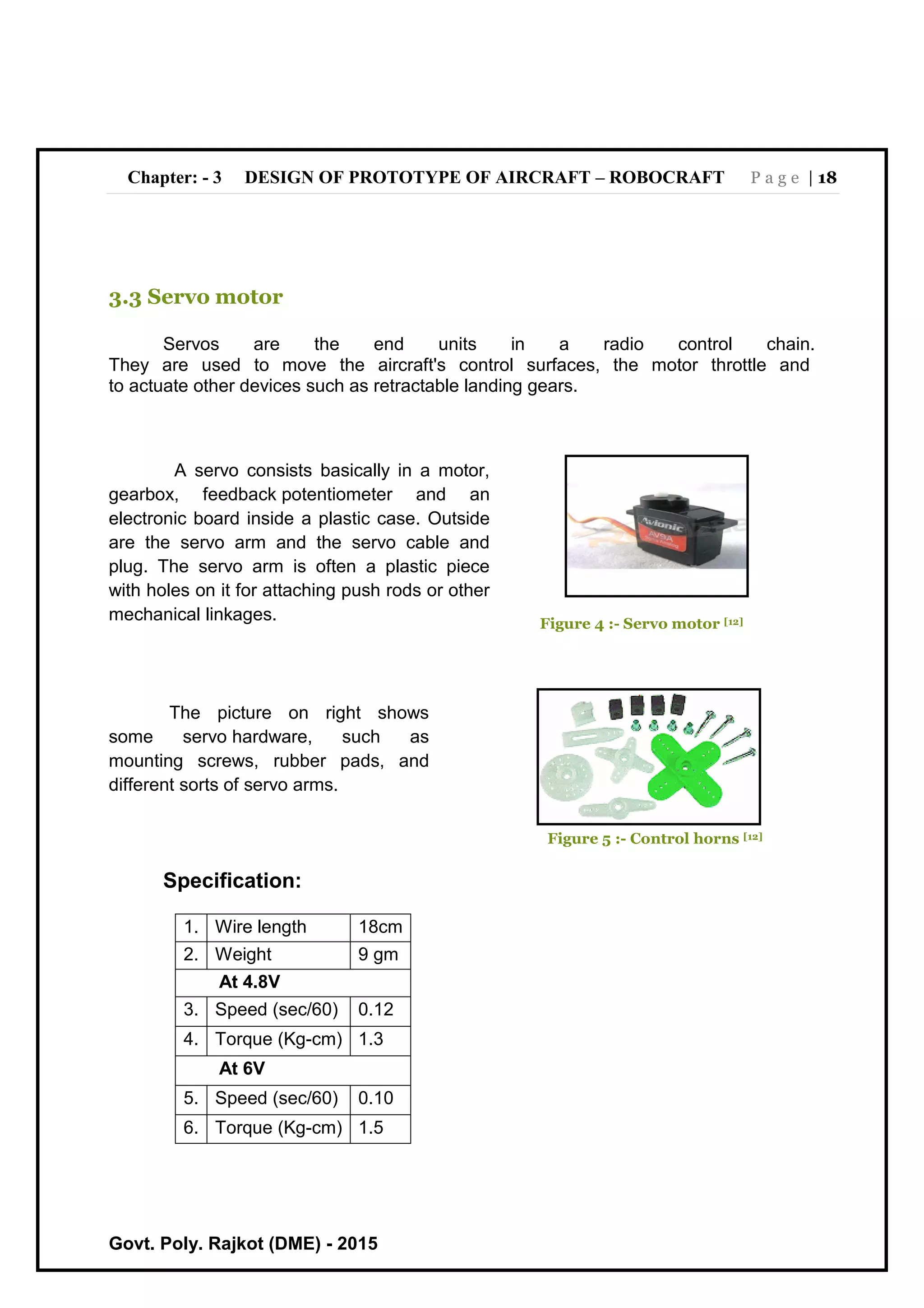 Chapter: - 3 DESIGN OF PROTOTYPE OF AIRCRAFT – ROBOCRAFT P a g e | 18
Govt. Poly. Rajkot (DME) - 2015
3.3 Servo motor
Servos are the end units in a radio control chain.
They are used to move the aircraft's control surfaces, the motor throttle and
to actuate other devices such as retractable landing gears.
The picture on right shows
some servo hardware, such as
mounting screws, rubber pads, and
different sorts of servo arms.
Figure 5 :- Control horns [12]
Specification:
1. Wire length 18cm
2. Weight 9 gm
At 4.8V
3. Speed (sec/60) 0.12
4. Torque (Kg-cm) 1.3
At 6V
5. Speed (sec/60) 0.10
6. Torque (Kg-cm) 1.5
A servo consists basically in a motor,
gearbox, feedback potentiometer and an
electronic board inside a plastic case. Outside
are the servo arm and the servo cable and
plug. The servo arm is often a plastic piece
with holes on it for attaching push rods or other
mechanical linkages. Figure 4 :- Servo motor [12]
 