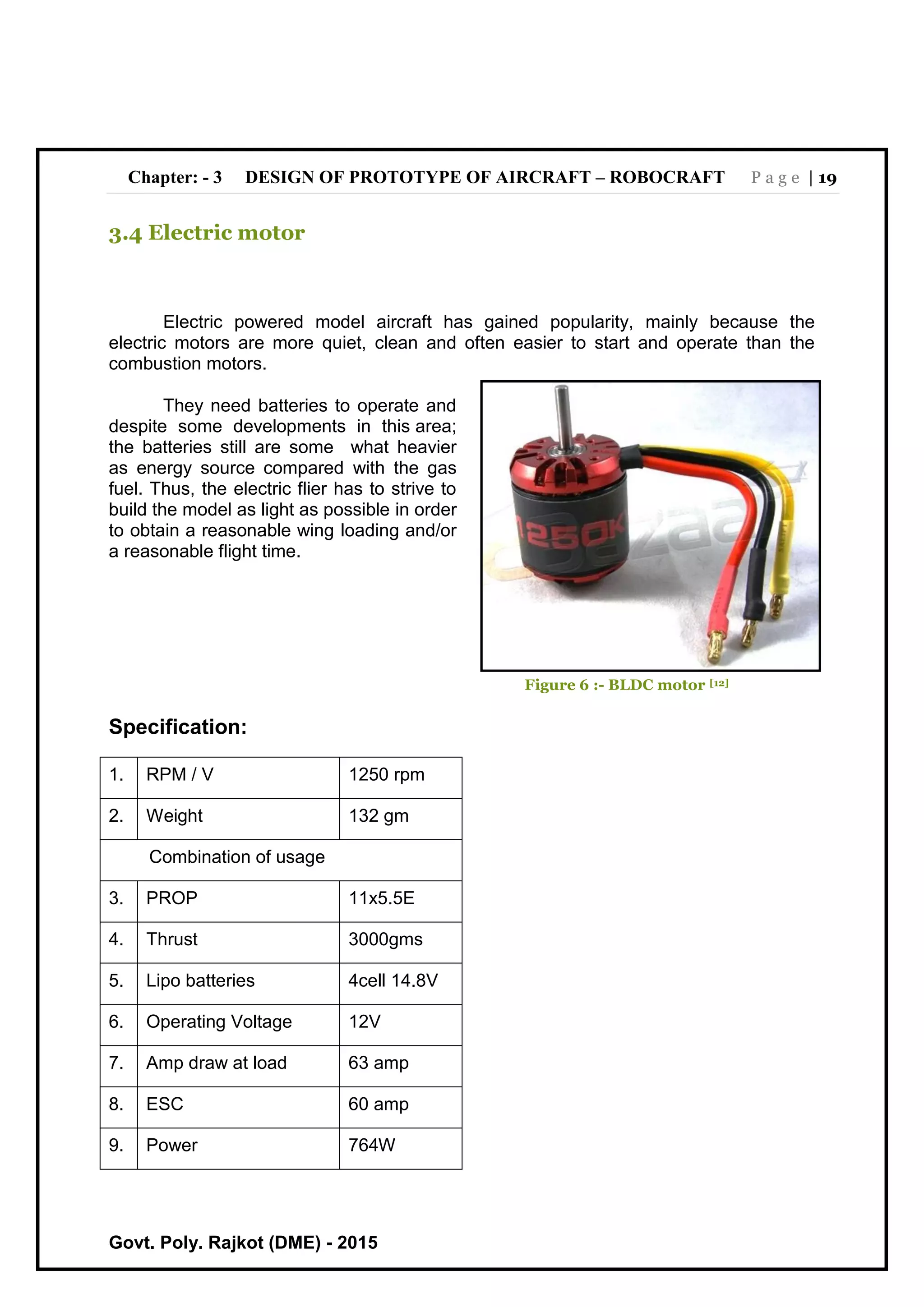 Chapter: - 3 DESIGN OF PROTOTYPE OF AIRCRAFT – ROBOCRAFT P a g e | 19
Govt. Poly. Rajkot (DME) - 2015
3.4 Electric motor
Electric powered model aircraft has gained popularity, mainly because the
electric motors are more quiet, clean and often easier to start and operate than the
combustion motors.
They need batteries to operate and
despite some developments in this area;
the batteries still are some what heavier
as energy source compared with the gas
fuel. Thus, the electric flier has to strive to
build the model as light as possible in order
to obtain a reasonable wing loading and/or
a reasonable flight time.
Figure 6 :- BLDC motor [12]
Specification:
1. RPM / V 1250 rpm
2. Weight 132 gm
Combination of usage
3. PROP 11x5.5E
4. Thrust 3000gms
5. Lipo batteries 4cell 14.8V
6. Operating Voltage 12V
7. Amp draw at load 63 amp
8. ESC 60 amp
9. Power 764W
 