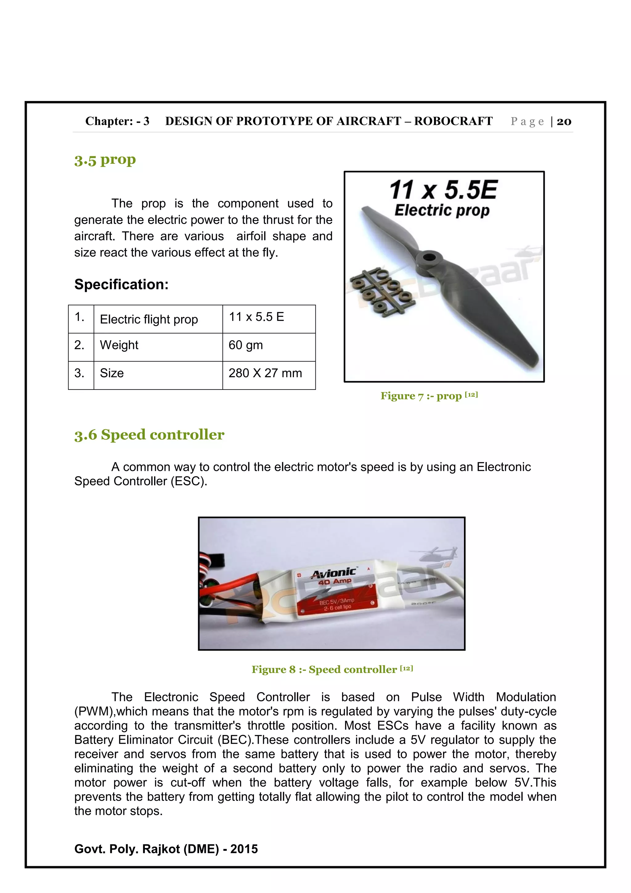Chapter: - 3 DESIGN OF PROTOTYPE OF AIRCRAFT – ROBOCRAFT P a g e | 20
Govt. Poly. Rajkot (DME) - 2015
3.5 prop
The prop is the component used to
generate the electric power to the thrust for the
aircraft. There are various airfoil shape and
size react the various effect at the fly.
Specification:
1. Electric flight prop 11 x 5.5 E
2. Weight 60 gm
3. Size 280 X 27 mm
Figure 7 :- prop [12]
3.6 Speed controller
A common way to control the electric motor's speed is by using an Electronic
Speed Controller (ESC).
Figure 8 :- Speed controller [12]
The Electronic Speed Controller is based on Pulse Width Modulation
(PWM),which means that the motor's rpm is regulated by varying the pulses' duty-cycle
according to the transmitter's throttle position. Most ESCs have a facility known as
Battery Eliminator Circuit (BEC).These controllers include a 5V regulator to supply the
receiver and servos from the same battery that is used to power the motor, thereby
eliminating the weight of a second battery only to power the radio and servos. The
motor power is cut-off when the battery voltage falls, for example below 5V.This
prevents the battery from getting totally flat allowing the pilot to control the model when
the motor stops.
 