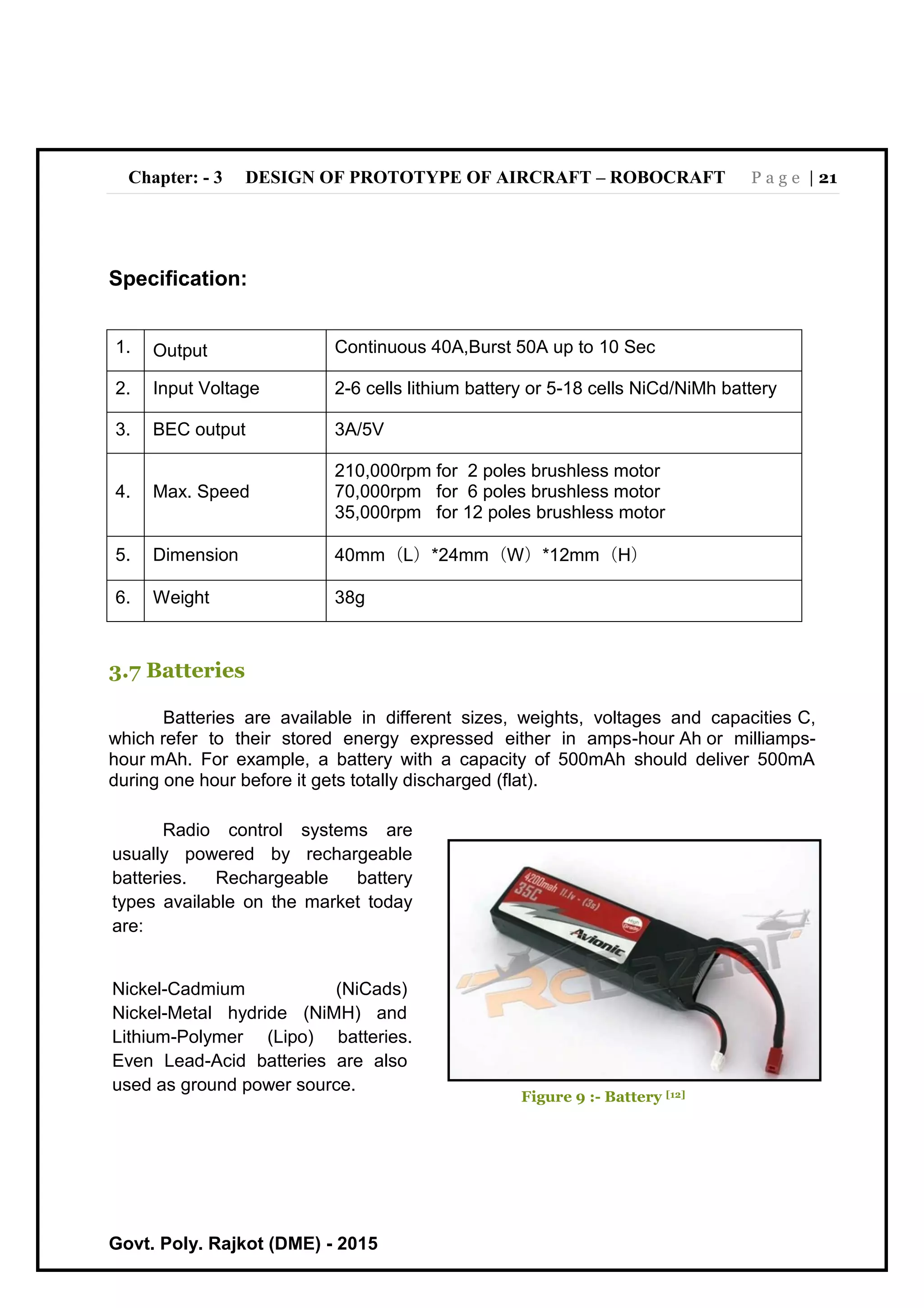 Chapter: - 3 DESIGN OF PROTOTYPE OF AIRCRAFT – ROBOCRAFT P a g e | 21
Govt. Poly. Rajkot (DME) - 2015
Specification:
1. Output Continuous 40A,Burst 50A up to 10 Sec
2. Input Voltage 2-6 cells lithium battery or 5-18 cells NiCd/NiMh battery
3. BEC output 3A/5V
4. Max. Speed
210,000rpm for 2 poles brushless motor
70,000rpm for 6 poles brushless motor
35,000rpm for 12 poles brushless motor
5. Dimension 40mm（L）*24mm（W）*12mm（H）
6. Weight 38g
3.7 Batteries
Batteries are available in different sizes, weights, voltages and capacities C,
which refer to their stored energy expressed either in amps-hour Ah or milliamps-
hour mAh. For example, a battery with a capacity of 500mAh should deliver 500mA
during one hour before it gets totally discharged (flat).
Radio control systems are
usually powered by rechargeable
batteries. Rechargeable battery
types available on the market today
are:
Nickel-Cadmium (NiCads)
Nickel-Metal hydride (NiMH) and
Lithium-Polymer (Lipo) batteries.
Even Lead-Acid batteries are also
used as ground power source.
Figure 9 :- Battery [12]
 