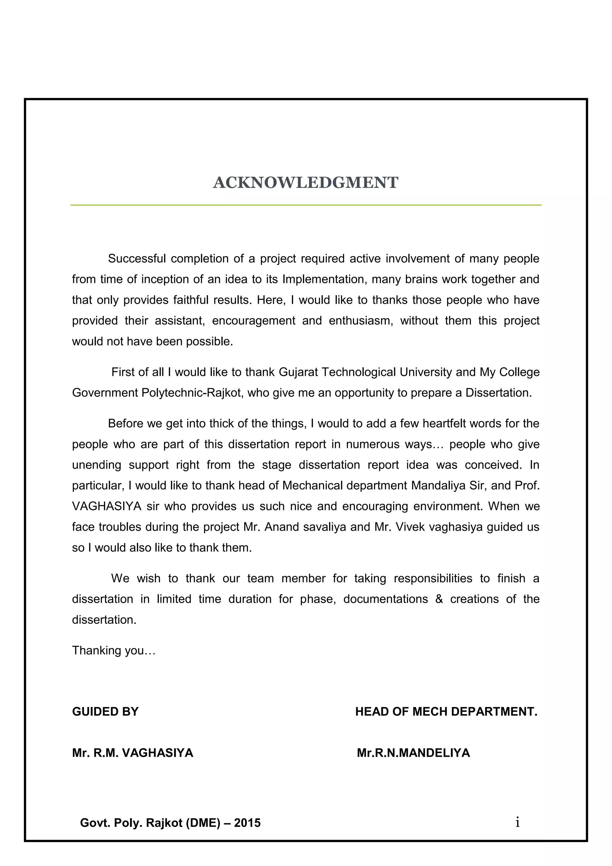 Govt. Poly. Rajkot (DME) – 2015 i
ACKNOWLEDGMENT
Successful completion of a project required active involvement of many people
from time of inception of an idea to its Implementation, many brains work together and
that only provides faithful results. Here, I would like to thanks those people who have
provided their assistant, encouragement and enthusiasm, without them this project
would not have been possible.
First of all I would like to thank Gujarat Technological University and My College
Government Polytechnic-Rajkot, who give me an opportunity to prepare a Dissertation.
Before we get into thick of the things, I would to add a few heartfelt words for the
people who are part of this dissertation report in numerous ways… people who give
unending support right from the stage dissertation report idea was conceived. In
particular, I would like to thank head of Mechanical department Mandaliya Sir, and Prof.
VAGHASIYA sir who provides us such nice and encouraging environment. When we
face troubles during the project Mr. Anand savaliya and Mr. Vivek vaghasiya guided us
so I would also like to thank them.
We wish to thank our team member for taking responsibilities to finish a
dissertation in limited time duration for phase, documentations & creations of the
dissertation.
Thanking you…
GUIDED BY HEAD OF MECH DEPARTMENT.
Mr. R.M. VAGHASIYA Mr.R.N.MANDELIYA
 