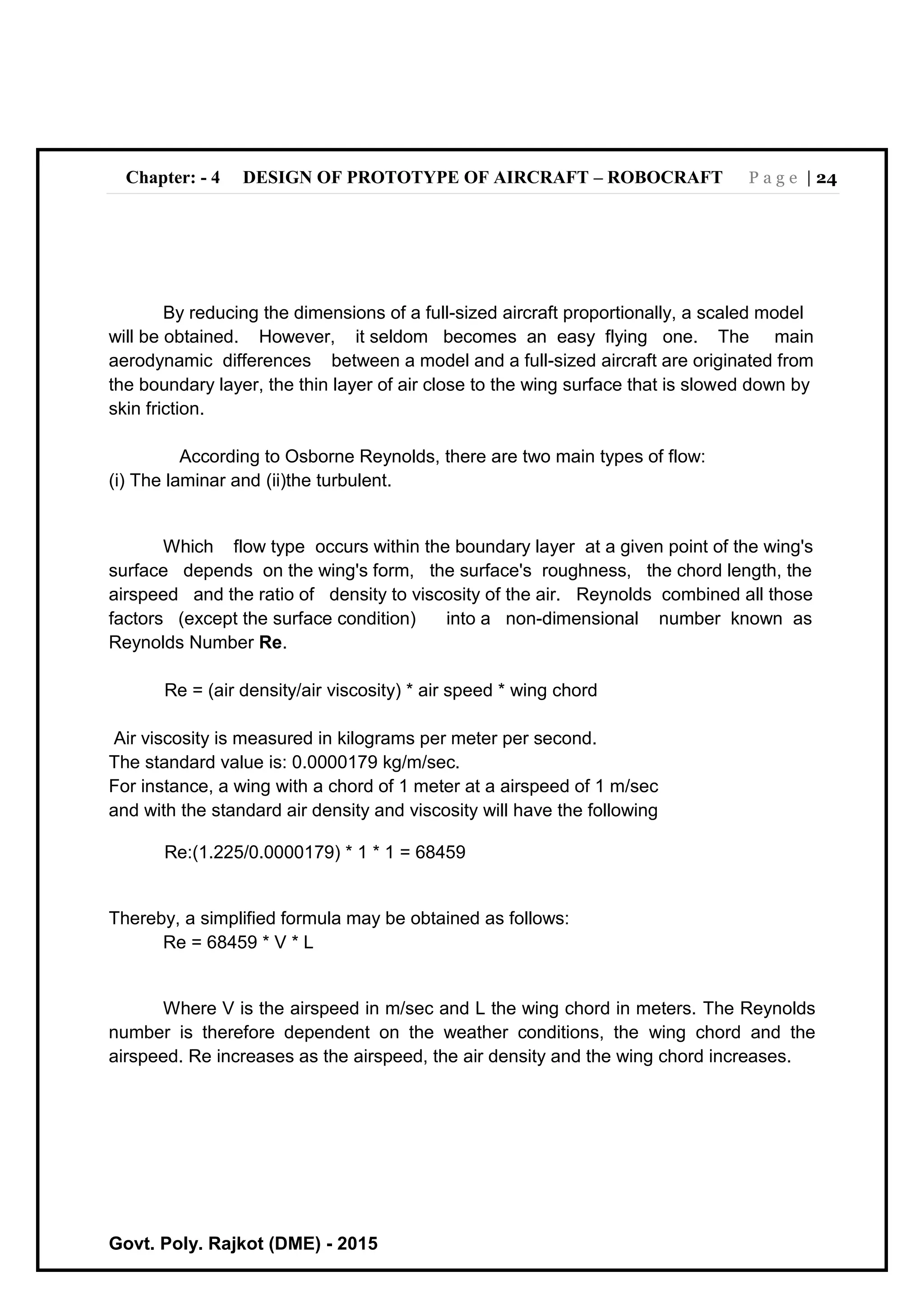 Chapter: - 4 DESIGN OF PROTOTYPE OF AIRCRAFT – ROBOCRAFT P a g e | 24
Govt. Poly. Rajkot (DME) - 2015
By reducing the dimensions of a full-sized aircraft proportionally, a scaled model
will be obtained. However, it seldom becomes an easy flying one. The main
aerodynamic differences between a model and a full-sized aircraft are originated from
the boundary layer, the thin layer of air close to the wing surface that is slowed down by
skin friction.
According to Osborne Reynolds, there are two main types of flow:
(i) The laminar and (ii)the turbulent.
Which flow type occurs within the boundary layer at a given point of the wing's
surface depends on the wing's form, the surface's roughness, the chord length, the
airspeed and the ratio of density to viscosity of the air. Reynolds combined all those
factors (except the surface condition) into a non-dimensional number known as
Reynolds Number Re.
Re = (air density/air viscosity) * air speed * wing chord
Air viscosity is measured in kilograms per meter per second.
The standard value is: 0.0000179 kg/m/sec.
For instance, a wing with a chord of 1 meter at a airspeed of 1 m/sec
and with the standard air density and viscosity will have the following
Re:(1.225/0.0000179) * 1 * 1 = 68459
Thereby, a simplified formula may be obtained as follows:
Re = 68459 * V * L
Where V is the airspeed in m/sec and L the wing chord in meters. The Reynolds
number is therefore dependent on the weather conditions, the wing chord and the
airspeed. Re increases as the airspeed, the air density and the wing chord increases.
 