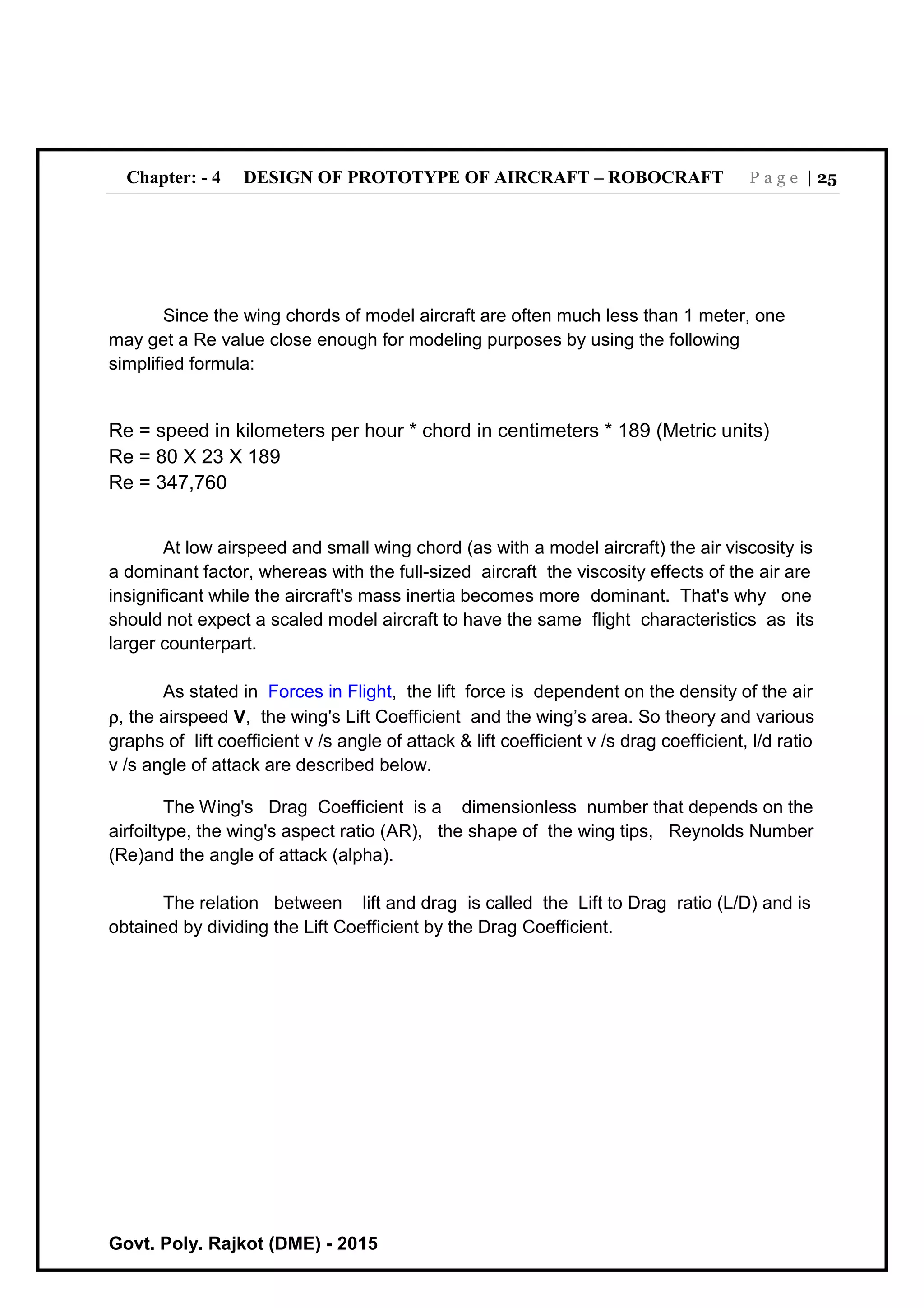 Chapter: - 4 DESIGN OF PROTOTYPE OF AIRCRAFT – ROBOCRAFT P a g e | 25
Govt. Poly. Rajkot (DME) - 2015
Since the wing chords of model aircraft are often much less than 1 meter, one
may get a Re value close enough for modeling purposes by using the following
simplified formula:
Re = speed in kilometers per hour * chord in centimeters * 189 (Metric units)
Re = 80 X 23 X 189
Re = 347,760
At low airspeed and small wing chord (as with a model aircraft) the air viscosity is
a dominant factor, whereas with the full-sized aircraft the viscosity effects of the air are
insignificant while the aircraft's mass inertia becomes more dominant. That's why one
should not expect a scaled model aircraft to have the same flight characteristics as its
larger counterpart.
As stated in Forces in Flight, the lift force is dependent on the density of the air
, the airspeed V, the wing's Lift Coefficient and the wing’s area. So theory and various
graphs of lift coefficient v /s angle of attack & lift coefficient v /s drag coefficient, l/d ratio
v /s angle of attack are described below.
The Wing's Drag Coefficient is a dimensionless number that depends on the
airfoiltype, the wing's aspect ratio (AR), the shape of the wing tips, Reynolds Number
(Re)and the angle of attack (alpha).
The relation between lift and drag is called the Lift to Drag ratio (L/D) and is
obtained by dividing the Lift Coefficient by the Drag Coefficient.
 