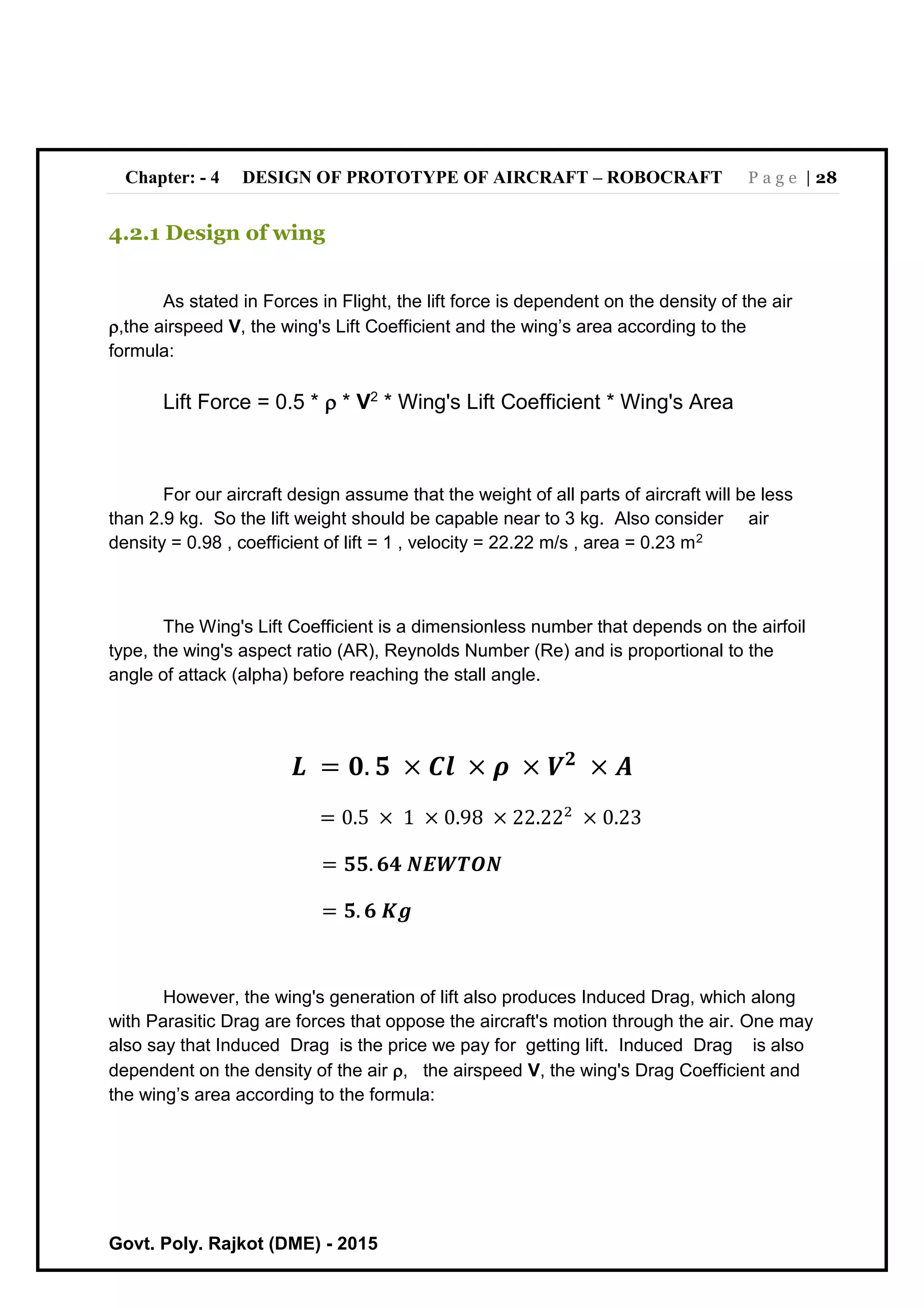 Chapter: - 4 DESIGN OF PROTOTYPE OF AIRCRAFT – ROBOCRAFT P a g e | 28
Govt. Poly. Rajkot (DME) - 2015
4.2.1 Design of wing
As stated in Forces in Flight, the lift force is dependent on the density of the air
,the airspeed V, the wing's Lift Coefficient and the wing’s area according to the
formula:
Lift Force = 0.5 *  * V2
* Wing's Lift Coefficient * Wing's Area
For our aircraft design assume that the weight of all parts of aircraft will be less
than 2.9 kg. So the lift weight should be capable near to 3 kg. Also consider air
density = 0.98 , coefficient of lift = 1 , velocity = 22.22 m/s , area = 0.23 m2
The Wing's Lift Coefficient is a dimensionless number that depends on the airfoil
type, the wing's aspect ratio (AR), Reynolds Number (Re) and is proportional to the
angle of attack (alpha) before reaching the stall angle.
𝑳 = 𝟎. 𝟓 × 𝑪𝒍 × 𝝆 × 𝑽 𝟐
× 𝑨
= 0.5 × 1 × 0.98 × 22.222
× 0.23
= 𝟓𝟓. 𝟔𝟒 𝑵𝑬𝑾𝑻𝑶𝑵
= 𝟓. 𝟔 𝑲𝒈
However, the wing's generation of lift also produces Induced Drag, which along
with Parasitic Drag are forces that oppose the aircraft's motion through the air. One may
also say that Induced Drag is the price we pay for getting lift. Induced Drag is also
dependent on the density of the air , the airspeed V, the wing's Drag Coefficient and
the wing’s area according to the formula:
 