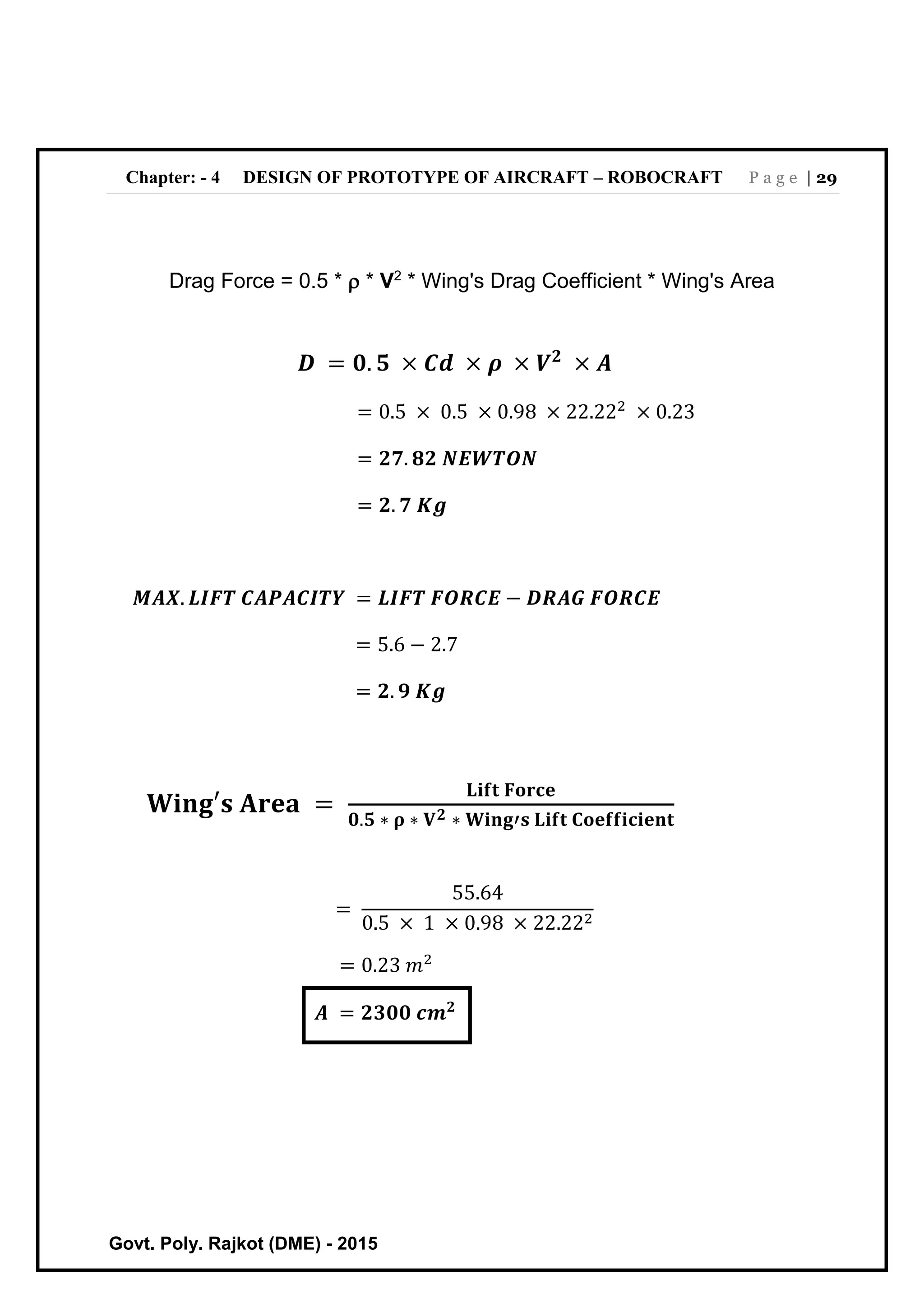 Chapter: - 4 DESIGN OF PROTOTYPE OF AIRCRAFT – ROBOCRAFT P a g e | 29
Govt. Poly. Rajkot (DME) - 2015
Drag Force = 0.5 *  * V2
* Wing's Drag Coefficient * Wing's Area
𝑫 = 𝟎. 𝟓 × 𝑪𝒅 × 𝝆 × 𝑽 𝟐
× 𝑨
= 0.5 × 0.5 × 0.98 × 22.222
× 0.23
= 𝟐𝟕. 𝟖𝟐 𝑵𝑬𝑾𝑻𝑶𝑵
= 𝟐. 𝟕 𝑲𝒈
𝑴𝑨𝑿. 𝑳𝑰𝑭𝑻 𝑪𝑨𝑷𝑨𝑪𝑰𝑻𝒀 = 𝑳𝑰𝑭𝑻 𝑭𝑶𝑹𝑪𝑬 − 𝑫𝑹𝑨𝑮 𝑭𝑶𝑹𝑪𝑬
= 5.6 − 2.7
= 𝟐. 𝟗 𝑲𝒈
𝐖𝐢𝐧𝐠′𝐬 𝐀𝐫𝐞𝐚 =
𝐋𝐢𝐟𝐭 𝐅𝐨𝐫𝐜𝐞
𝟎.𝟓 ∗ 𝛒 ∗ 𝐕 𝟐 ∗ 𝐖𝐢𝐧𝐠′𝐬 𝐋𝐢𝐟𝐭 𝐂𝐨𝐞𝐟𝐟𝐢𝐜𝐢𝐞𝐧𝐭
=
55.64
0.5 × 1 × 0.98 × 22.222
= 0.23 𝑚2
𝑨 = 𝟐𝟑𝟎𝟎 𝒄𝒎 𝟐
 