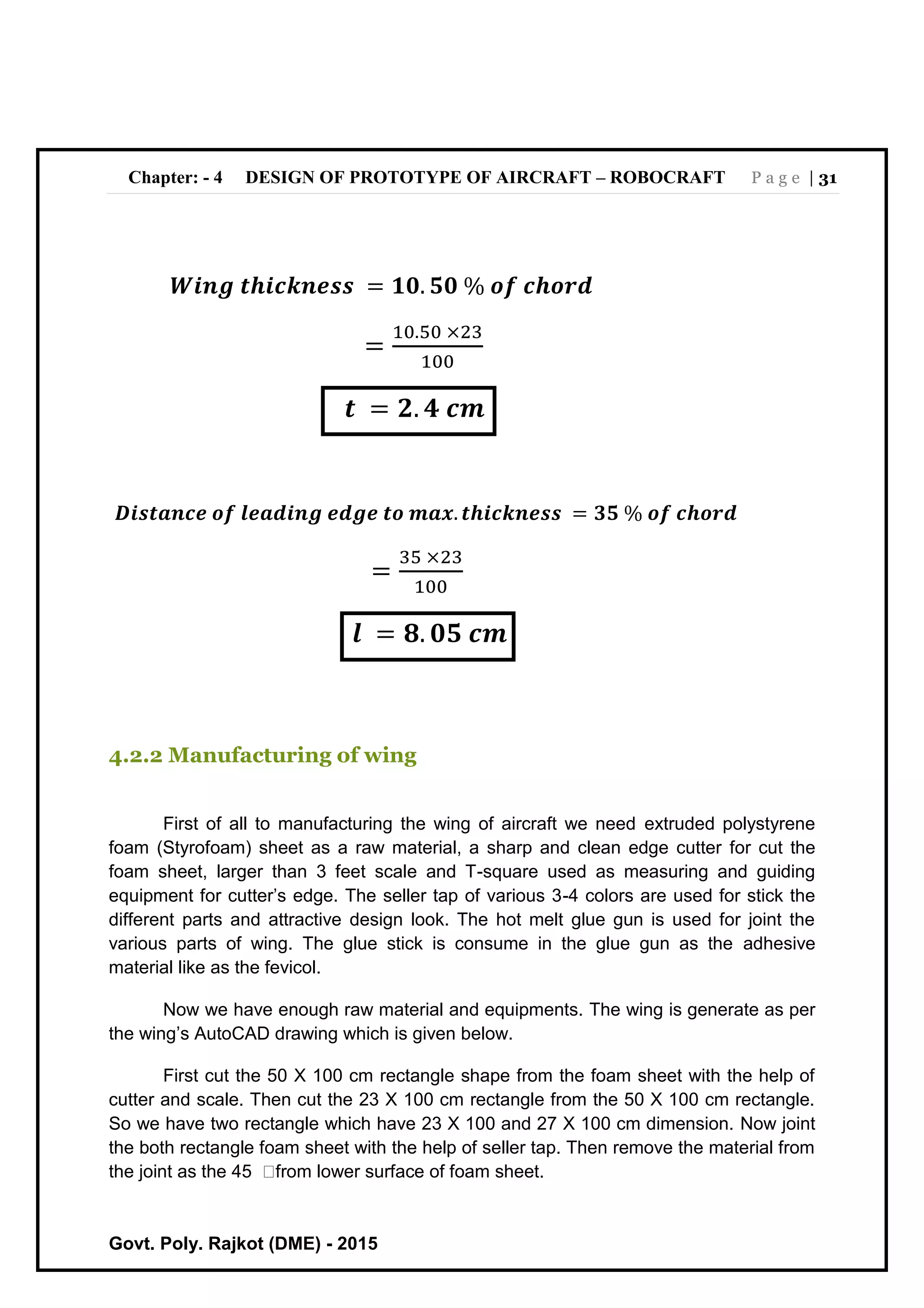 Chapter: - 4 DESIGN OF PROTOTYPE OF AIRCRAFT – ROBOCRAFT P a g e | 31
Govt. Poly. Rajkot (DME) - 2015
𝑾𝒊𝒏𝒈 𝒕𝒉𝒊𝒄𝒌𝒏𝒆𝒔𝒔 = 𝟏𝟎. 𝟓𝟎 % 𝒐𝒇 𝒄𝒉𝒐𝒓𝒅
=
10.50 ×23
100
𝒕 = 𝟐. 𝟒 𝒄𝒎
𝑫𝒊𝒔𝒕𝒂𝒏𝒄𝒆 𝒐𝒇 𝒍𝒆𝒂𝒅𝒊𝒏𝒈 𝒆𝒅𝒈𝒆 𝒕𝒐 𝒎𝒂𝒙. 𝒕𝒉𝒊𝒄𝒌𝒏𝒆𝒔𝒔 = 𝟑𝟓 % 𝒐𝒇 𝒄𝒉𝒐𝒓𝒅
=
35 ×23
100
𝒍 = 𝟖. 𝟎𝟓 𝒄𝒎
4.2.2 Manufacturing of wing
First of all to manufacturing the wing of aircraft we need extruded polystyrene
foam (Styrofoam) sheet as a raw material, a sharp and clean edge cutter for cut the
foam sheet, larger than 3 feet scale and T-square used as measuring and guiding
equipment for cutter’s edge. The seller tap of various 3-4 colors are used for stick the
different parts and attractive design look. The hot melt glue gun is used for joint the
various parts of wing. The glue stick is consume in the glue gun as the adhesive
material like as the fevicol.
Now we have enough raw material and equipments. The wing is generate as per
the wing’s AutoCAD drawing which is given below.
First cut the 50 X 100 cm rectangle shape from the foam sheet with the help of
cutter and scale. Then cut the 23 X 100 cm rectangle from the 50 X 100 cm rectangle.
So we have two rectangle which have 23 X 100 and 27 X 100 cm dimension. Now joint
the both rectangle foam sheet with the help of seller tap. Then remove the material from
the joint as the 45 from lower surface of foam sheet.
 