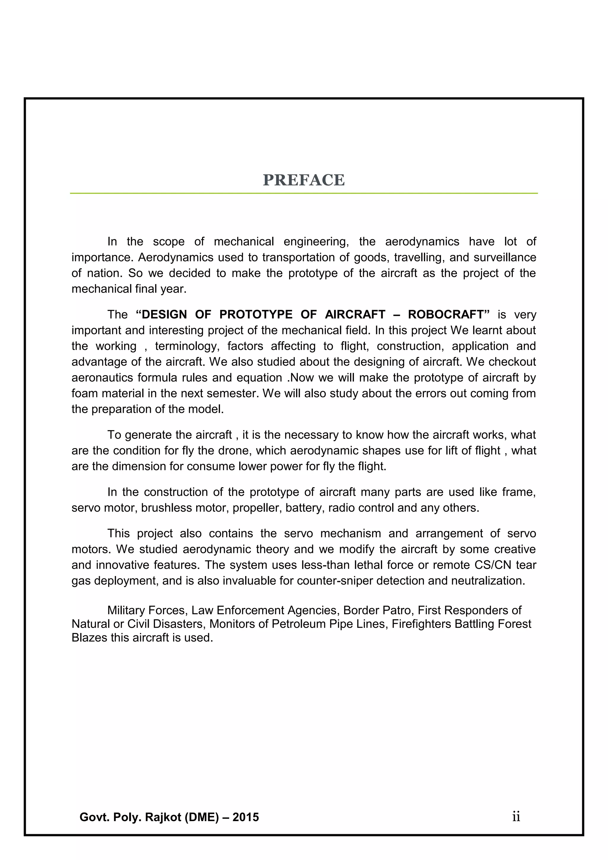 Govt. Poly. Rajkot (DME) – 2015 ii
PREFACE
In the scope of mechanical engineering, the aerodynamics have lot of
importance. Aerodynamics used to transportation of goods, travelling, and surveillance
of nation. So we decided to make the prototype of the aircraft as the project of the
mechanical final year.
The “DESIGN OF PROTOTYPE OF AIRCRAFT – ROBOCRAFT” is very
important and interesting project of the mechanical field. In this project We learnt about
the working , terminology, factors affecting to flight, construction, application and
advantage of the aircraft. We also studied about the designing of aircraft. We checkout
aeronautics formula rules and equation .Now we will make the prototype of aircraft by
foam material in the next semester. We will also study about the errors out coming from
the preparation of the model.
To generate the aircraft , it is the necessary to know how the aircraft works, what
are the condition for fly the drone, which aerodynamic shapes use for lift of flight , what
are the dimension for consume lower power for fly the flight.
In the construction of the prototype of aircraft many parts are used like frame,
servo motor, brushless motor, propeller, battery, radio control and any others.
This project also contains the servo mechanism and arrangement of servo
motors. We studied aerodynamic theory and we modify the aircraft by some creative
and innovative features. The system uses less-than lethal force or remote CS/CN tear
gas deployment, and is also invaluable for counter-sniper detection and neutralization.
Military Forces, Law Enforcement Agencies, Border Patro, First Responders of
Natural or Civil Disasters, Monitors of Petroleum Pipe Lines, Firefighters Battling Forest
Blazes this aircraft is used.
 