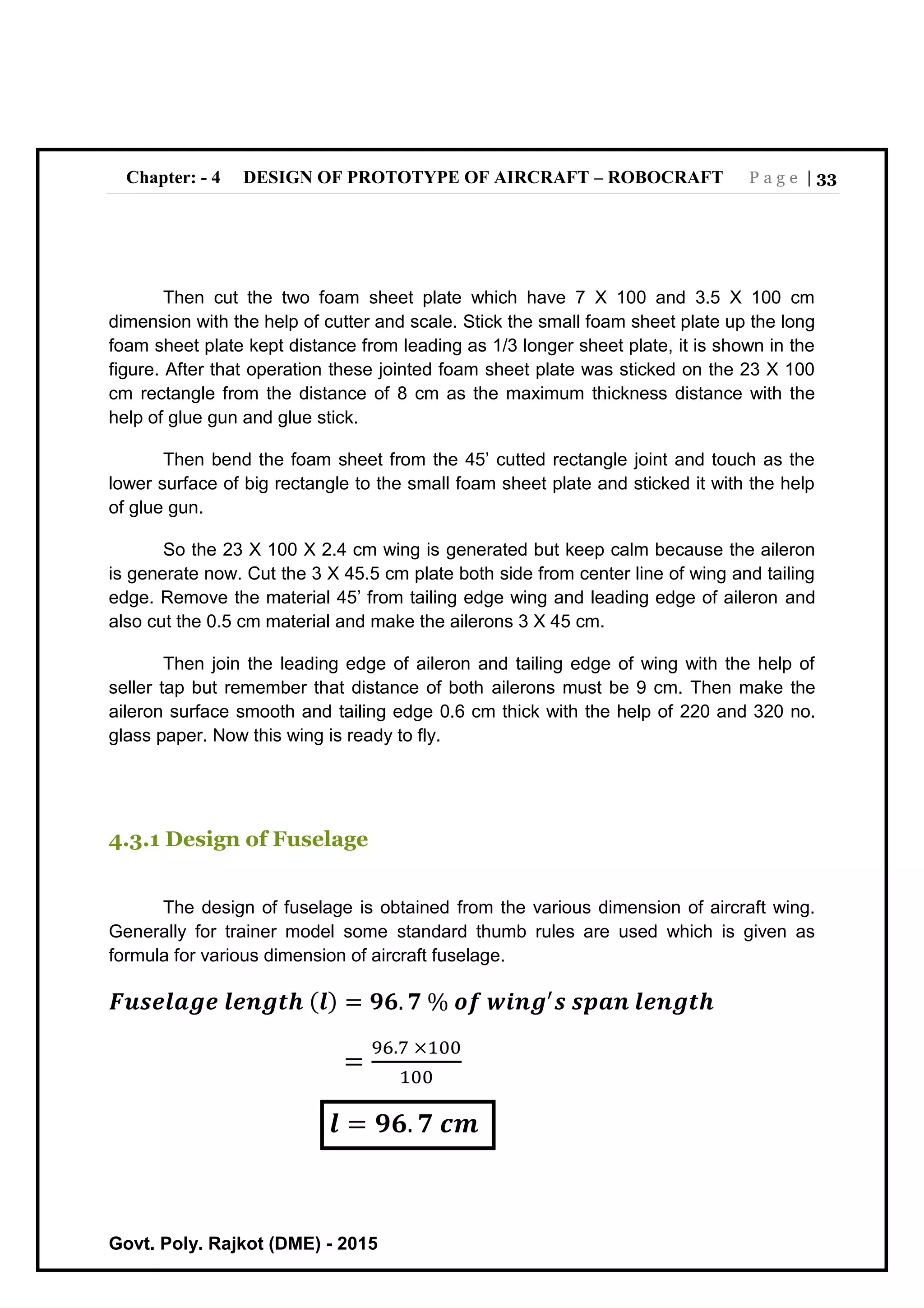 Chapter: - 4 DESIGN OF PROTOTYPE OF AIRCRAFT – ROBOCRAFT P a g e | 33
Govt. Poly. Rajkot (DME) - 2015
Then cut the two foam sheet plate which have 7 X 100 and 3.5 X 100 cm
dimension with the help of cutter and scale. Stick the small foam sheet plate up the long
foam sheet plate kept distance from leading as 1/3 longer sheet plate, it is shown in the
figure. After that operation these jointed foam sheet plate was sticked on the 23 X 100
cm rectangle from the distance of 8 cm as the maximum thickness distance with the
help of glue gun and glue stick.
Then bend the foam sheet from the 45’ cutted rectangle joint and touch as the
lower surface of big rectangle to the small foam sheet plate and sticked it with the help
of glue gun.
So the 23 X 100 X 2.4 cm wing is generated but keep calm because the aileron
is generate now. Cut the 3 X 45.5 cm plate both side from center line of wing and tailing
edge. Remove the material 45’ from tailing edge wing and leading edge of aileron and
also cut the 0.5 cm material and make the ailerons 3 X 45 cm.
Then join the leading edge of aileron and tailing edge of wing with the help of
seller tap but remember that distance of both ailerons must be 9 cm. Then make the
aileron surface smooth and tailing edge 0.6 cm thick with the help of 220 and 320 no.
glass paper. Now this wing is ready to fly.
4.3.1 Design of Fuselage
The design of fuselage is obtained from the various dimension of aircraft wing.
Generally for trainer model some standard thumb rules are used which is given as
formula for various dimension of aircraft fuselage.
𝑭𝒖𝒔𝒆𝒍𝒂𝒈𝒆 𝒍𝒆𝒏𝒈𝒕𝒉 ( 𝒍) = 𝟗𝟔. 𝟕 % 𝒐𝒇 𝒘𝒊𝒏𝒈′
𝒔 𝒔𝒑𝒂𝒏 𝒍𝒆𝒏𝒈𝒕𝒉
=
96.7 ×100
100
𝒍 = 𝟗𝟔. 𝟕 𝒄𝒎
 