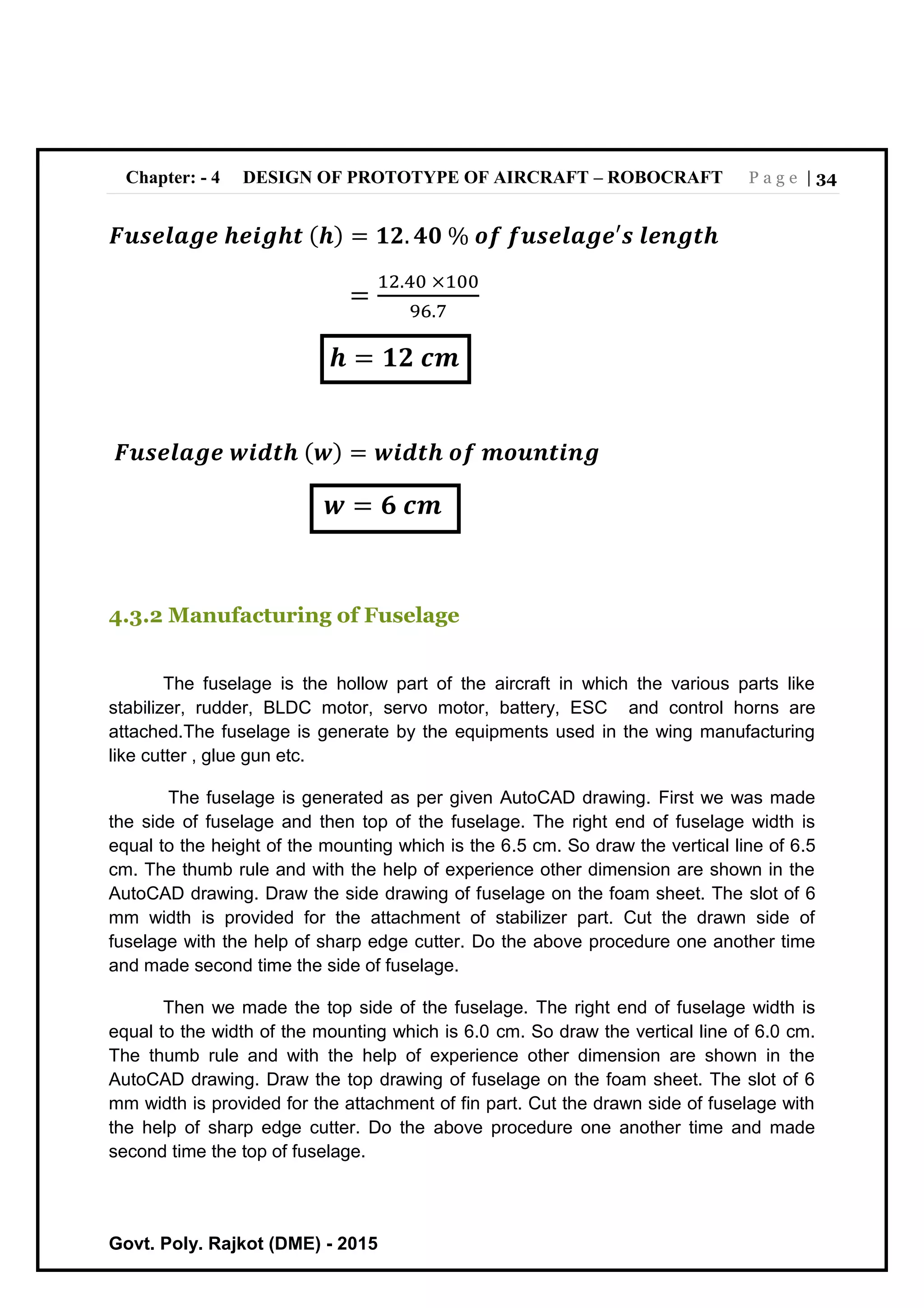 Chapter: - 4 DESIGN OF PROTOTYPE OF AIRCRAFT – ROBOCRAFT P a g e | 34
Govt. Poly. Rajkot (DME) - 2015
𝑭𝒖𝒔𝒆𝒍𝒂𝒈𝒆 𝒉𝒆𝒊𝒈𝒉𝒕 ( 𝒉) = 𝟏𝟐. 𝟒𝟎 % 𝒐𝒇 𝒇𝒖𝒔𝒆𝒍𝒂𝒈𝒆′𝒔 𝒍𝒆𝒏𝒈𝒕𝒉
=
12.40 ×100
96.7
𝒉 = 𝟏𝟐 𝒄𝒎
𝑭𝒖𝒔𝒆𝒍𝒂𝒈𝒆 𝒘𝒊𝒅𝒕𝒉 ( 𝒘) = 𝒘𝒊𝒅𝒕𝒉 𝒐𝒇 𝒎𝒐𝒖𝒏𝒕𝒊𝒏𝒈
𝒘 = 𝟔 𝒄𝒎
4.3.2 Manufacturing of Fuselage
The fuselage is the hollow part of the aircraft in which the various parts like
stabilizer, rudder, BLDC motor, servo motor, battery, ESC and control horns are
attached.The fuselage is generate by the equipments used in the wing manufacturing
like cutter , glue gun etc.
The fuselage is generated as per given AutoCAD drawing. First we was made
the side of fuselage and then top of the fuselage. The right end of fuselage width is
equal to the height of the mounting which is the 6.5 cm. So draw the vertical line of 6.5
cm. The thumb rule and with the help of experience other dimension are shown in the
AutoCAD drawing. Draw the side drawing of fuselage on the foam sheet. The slot of 6
mm width is provided for the attachment of stabilizer part. Cut the drawn side of
fuselage with the help of sharp edge cutter. Do the above procedure one another time
and made second time the side of fuselage.
Then we made the top side of the fuselage. The right end of fuselage width is
equal to the width of the mounting which is 6.0 cm. So draw the vertical line of 6.0 cm.
The thumb rule and with the help of experience other dimension are shown in the
AutoCAD drawing. Draw the top drawing of fuselage on the foam sheet. The slot of 6
mm width is provided for the attachment of fin part. Cut the drawn side of fuselage with
the help of sharp edge cutter. Do the above procedure one another time and made
second time the top of fuselage.
 