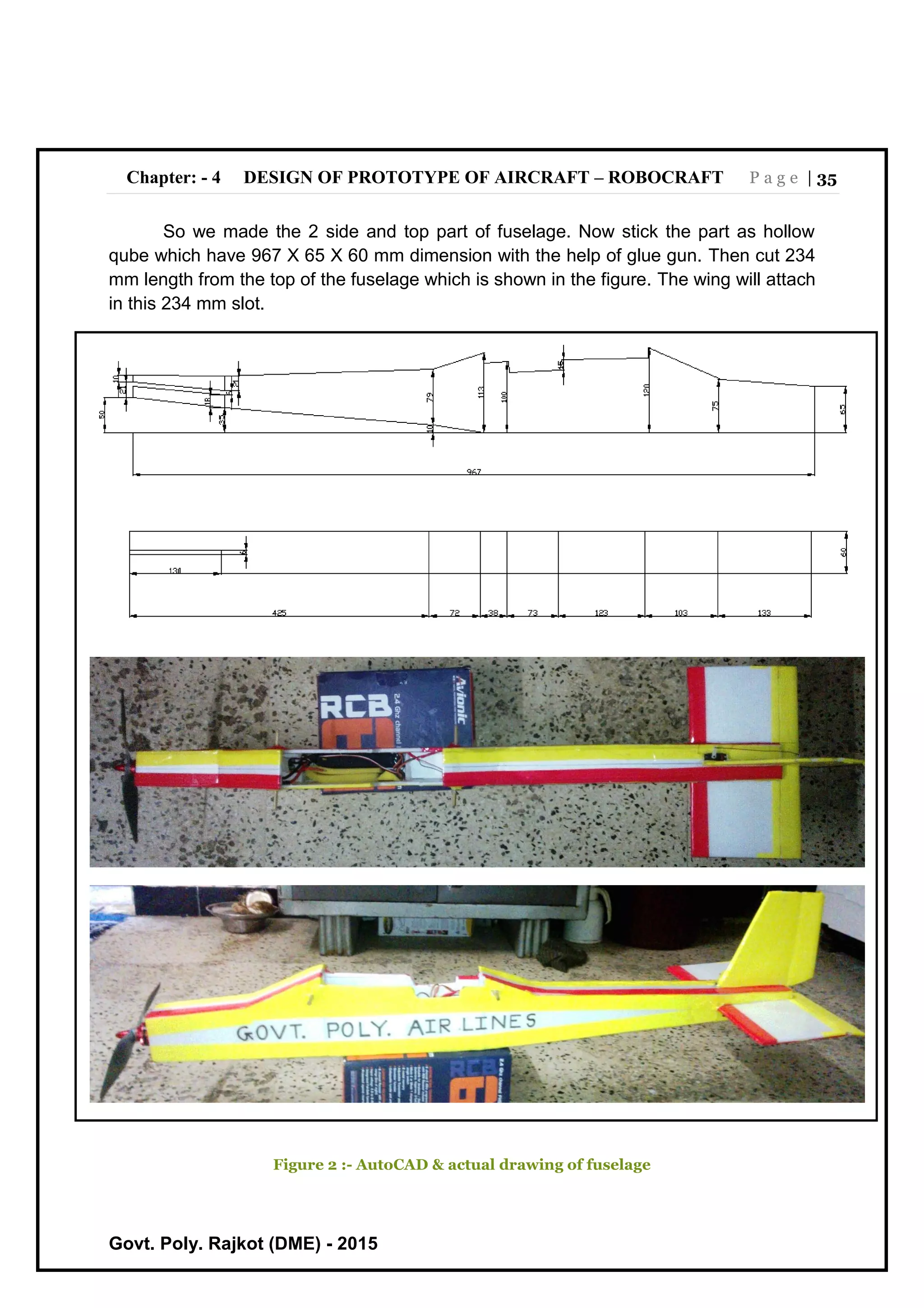 Chapter: - 4 DESIGN OF PROTOTYPE OF AIRCRAFT – ROBOCRAFT P a g e | 35
Govt. Poly. Rajkot (DME) - 2015
So we made the 2 side and top part of fuselage. Now stick the part as hollow
qube which have 967 X 65 X 60 mm dimension with the help of glue gun. Then cut 234
mm length from the top of the fuselage which is shown in the figure. The wing will attach
in this 234 mm slot.
Figure 2 :- AutoCAD & actual drawing of fuselage
 