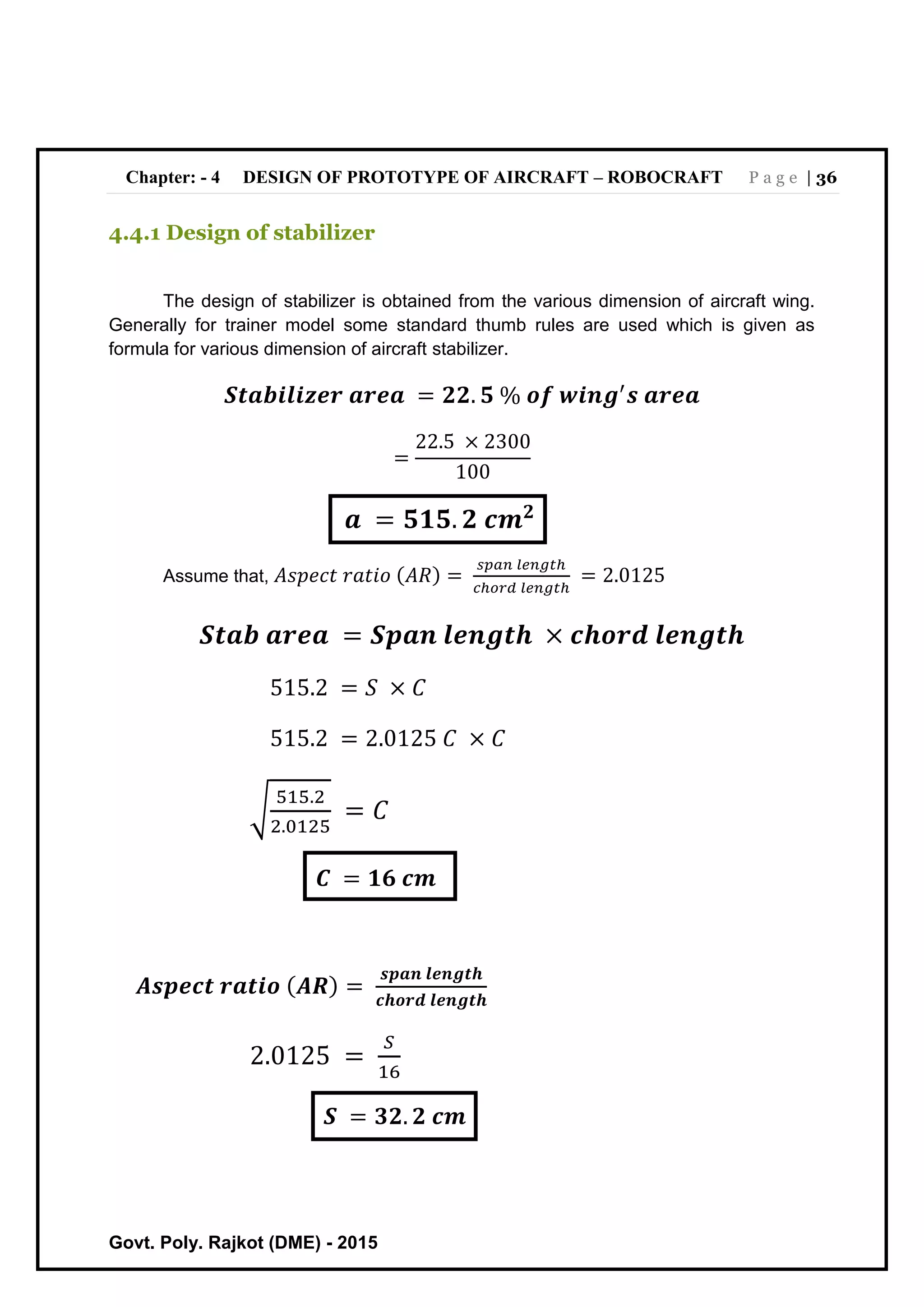 Chapter: - 4 DESIGN OF PROTOTYPE OF AIRCRAFT – ROBOCRAFT P a g e | 36
Govt. Poly. Rajkot (DME) - 2015
4.4.1 Design of stabilizer
The design of stabilizer is obtained from the various dimension of aircraft wing.
Generally for trainer model some standard thumb rules are used which is given as
formula for various dimension of aircraft stabilizer.
𝑺𝒕𝒂𝒃𝒊𝒍𝒊𝒛𝒆𝒓 𝒂𝒓𝒆𝒂 = 𝟐𝟐. 𝟓 % 𝒐𝒇 𝒘𝒊𝒏𝒈′
𝒔 𝒂𝒓𝒆𝒂
=
22.5 × 2300
100
𝒂 = 𝟓𝟏𝟓. 𝟐 𝒄𝒎 𝟐
Assume that, 𝐴𝑠𝑝𝑒𝑐𝑡 𝑟𝑎𝑡𝑖𝑜 (𝐴𝑅) =
𝑠𝑝𝑎𝑛 𝑙𝑒𝑛𝑔𝑡ℎ
𝑐ℎ𝑜𝑟𝑑 𝑙𝑒𝑛𝑔𝑡ℎ
= 2.0125
𝑺𝒕𝒂𝒃 𝒂𝒓𝒆𝒂 = 𝑺𝒑𝒂𝒏 𝒍𝒆𝒏𝒈𝒕𝒉 × 𝒄𝒉𝒐𝒓𝒅 𝒍𝒆𝒏𝒈𝒕𝒉
515.2 = 𝑆 × 𝐶
515.2 = 2.0125 𝐶 × 𝐶
√
515.2
2.0125
= 𝐶
𝑪 = 𝟏𝟔 𝒄𝒎
𝑨𝒔𝒑𝒆𝒄𝒕 𝒓𝒂𝒕𝒊𝒐 ( 𝑨𝑹) =
𝒔𝒑𝒂𝒏 𝒍𝒆𝒏𝒈𝒕𝒉
𝒄𝒉𝒐𝒓𝒅 𝒍𝒆𝒏𝒈𝒕𝒉
2.0125 =
𝑆
16
𝑺 = 𝟑𝟐. 𝟐 𝒄𝒎
 