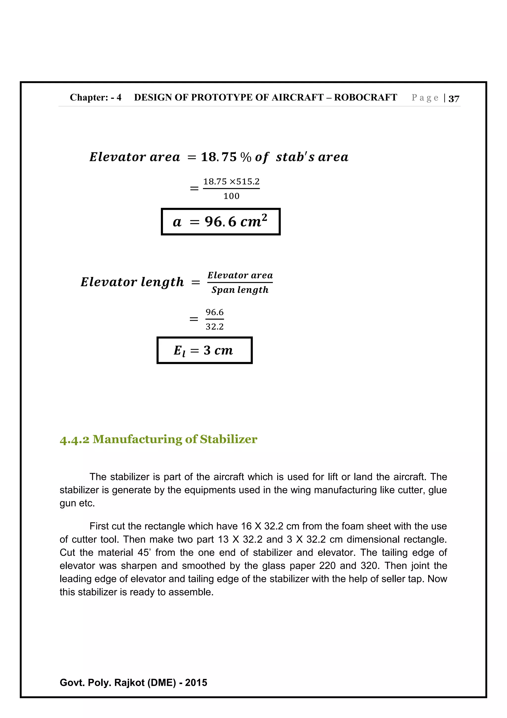 Chapter: - 4 DESIGN OF PROTOTYPE OF AIRCRAFT – ROBOCRAFT P a g e | 37
Govt. Poly. Rajkot (DME) - 2015
𝑬𝒍𝒆𝒗𝒂𝒕𝒐𝒓 𝒂𝒓𝒆𝒂 = 𝟏𝟖. 𝟕𝟓 % 𝒐𝒇 𝒔𝒕𝒂𝒃′
𝒔 𝒂𝒓𝒆𝒂
=
18.75 ×515.2
100
𝒂 = 𝟗𝟔. 𝟔 𝒄𝒎 𝟐
𝑬𝒍𝒆𝒗𝒂𝒕𝒐𝒓 𝒍𝒆𝒏𝒈𝒕𝒉 =
𝑬𝒍𝒆𝒗𝒂𝒕𝒐𝒓 𝒂𝒓𝒆𝒂
𝑺𝒑𝒂𝒏 𝒍𝒆𝒏𝒈𝒕𝒉
=
96.6
32.2
𝑬𝒍 = 𝟑 𝒄𝒎
4.4.2 Manufacturing of Stabilizer
The stabilizer is part of the aircraft which is used for lift or land the aircraft. The
stabilizer is generate by the equipments used in the wing manufacturing like cutter, glue
gun etc.
First cut the rectangle which have 16 X 32.2 cm from the foam sheet with the use
of cutter tool. Then make two part 13 X 32.2 and 3 X 32.2 cm dimensional rectangle.
Cut the material 45’ from the one end of stabilizer and elevator. The tailing edge of
elevator was sharpen and smoothed by the glass paper 220 and 320. Then joint the
leading edge of elevator and tailing edge of the stabilizer with the help of seller tap. Now
this stabilizer is ready to assemble.
 